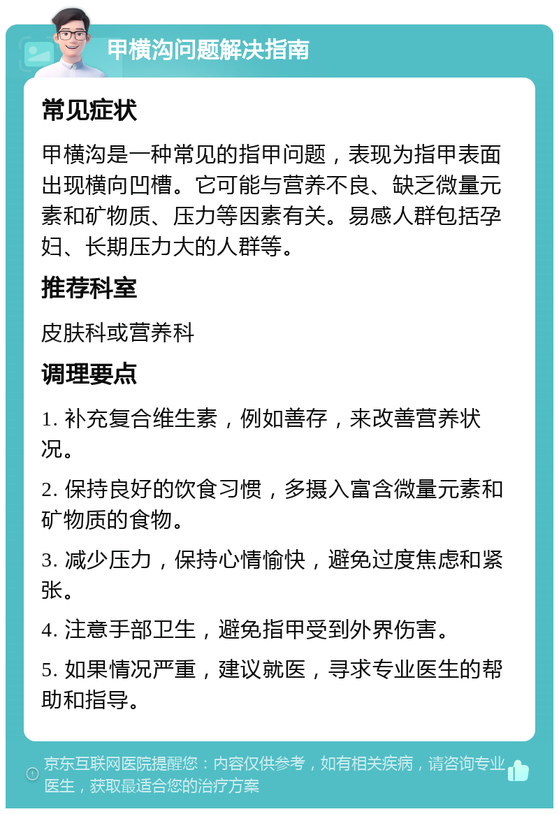 甲横沟问题解决指南 常见症状 甲横沟是一种常见的指甲问题，表现为指甲表面出现横向凹槽。它可能与营养不良、缺乏微量元素和矿物质、压力等因素有关。易感人群包括孕妇、长期压力大的人群等。 推荐科室 皮肤科或营养科 调理要点 1. 补充复合维生素，例如善存，来改善营养状况。 2. 保持良好的饮食习惯，多摄入富含微量元素和矿物质的食物。 3. 减少压力，保持心情愉快，避免过度焦虑和紧张。 4. 注意手部卫生，避免指甲受到外界伤害。 5. 如果情况严重，建议就医，寻求专业医生的帮助和指导。