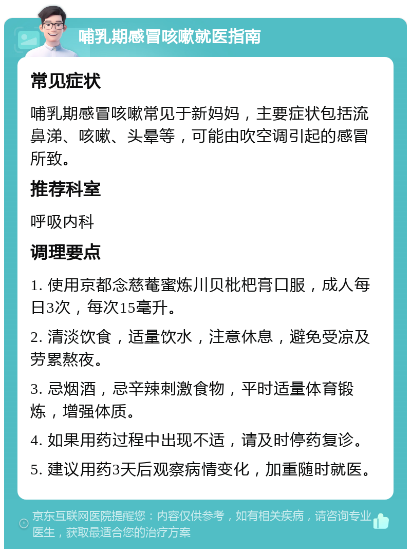 哺乳期感冒咳嗽就医指南 常见症状 哺乳期感冒咳嗽常见于新妈妈，主要症状包括流鼻涕、咳嗽、头晕等，可能由吹空调引起的感冒所致。 推荐科室 呼吸内科 调理要点 1. 使用京都念慈菴蜜炼川贝枇杷膏口服，成人每日3次，每次15毫升。 2. 清淡饮食，适量饮水，注意休息，避免受凉及劳累熬夜。 3. 忌烟酒，忌辛辣刺激食物，平时适量体育锻炼，增强体质。 4. 如果用药过程中出现不适，请及时停药复诊。 5. 建议用药3天后观察病情变化，加重随时就医。