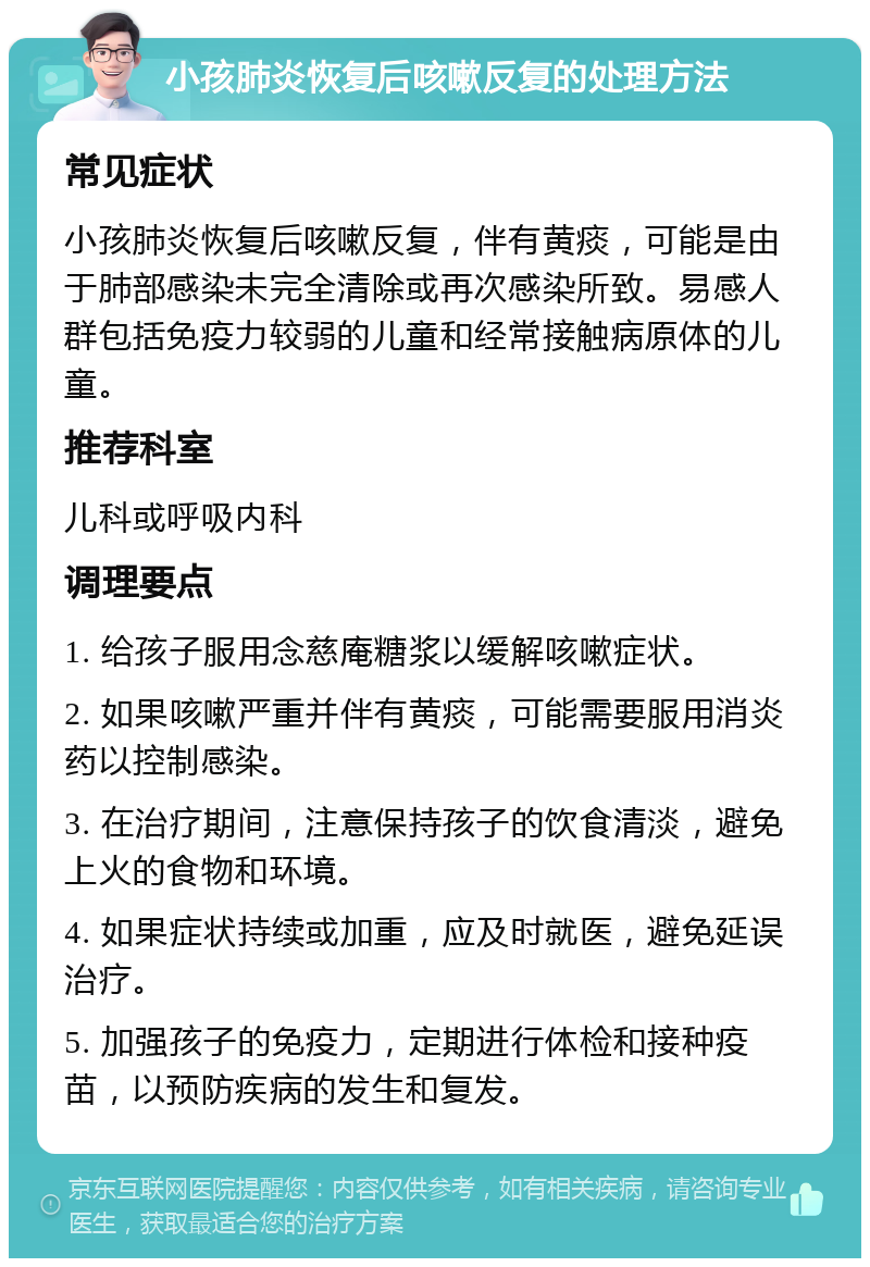 小孩肺炎恢复后咳嗽反复的处理方法 常见症状 小孩肺炎恢复后咳嗽反复，伴有黄痰，可能是由于肺部感染未完全清除或再次感染所致。易感人群包括免疫力较弱的儿童和经常接触病原体的儿童。 推荐科室 儿科或呼吸内科 调理要点 1. 给孩子服用念慈庵糖浆以缓解咳嗽症状。 2. 如果咳嗽严重并伴有黄痰，可能需要服用消炎药以控制感染。 3. 在治疗期间，注意保持孩子的饮食清淡，避免上火的食物和环境。 4. 如果症状持续或加重，应及时就医，避免延误治疗。 5. 加强孩子的免疫力，定期进行体检和接种疫苗，以预防疾病的发生和复发。