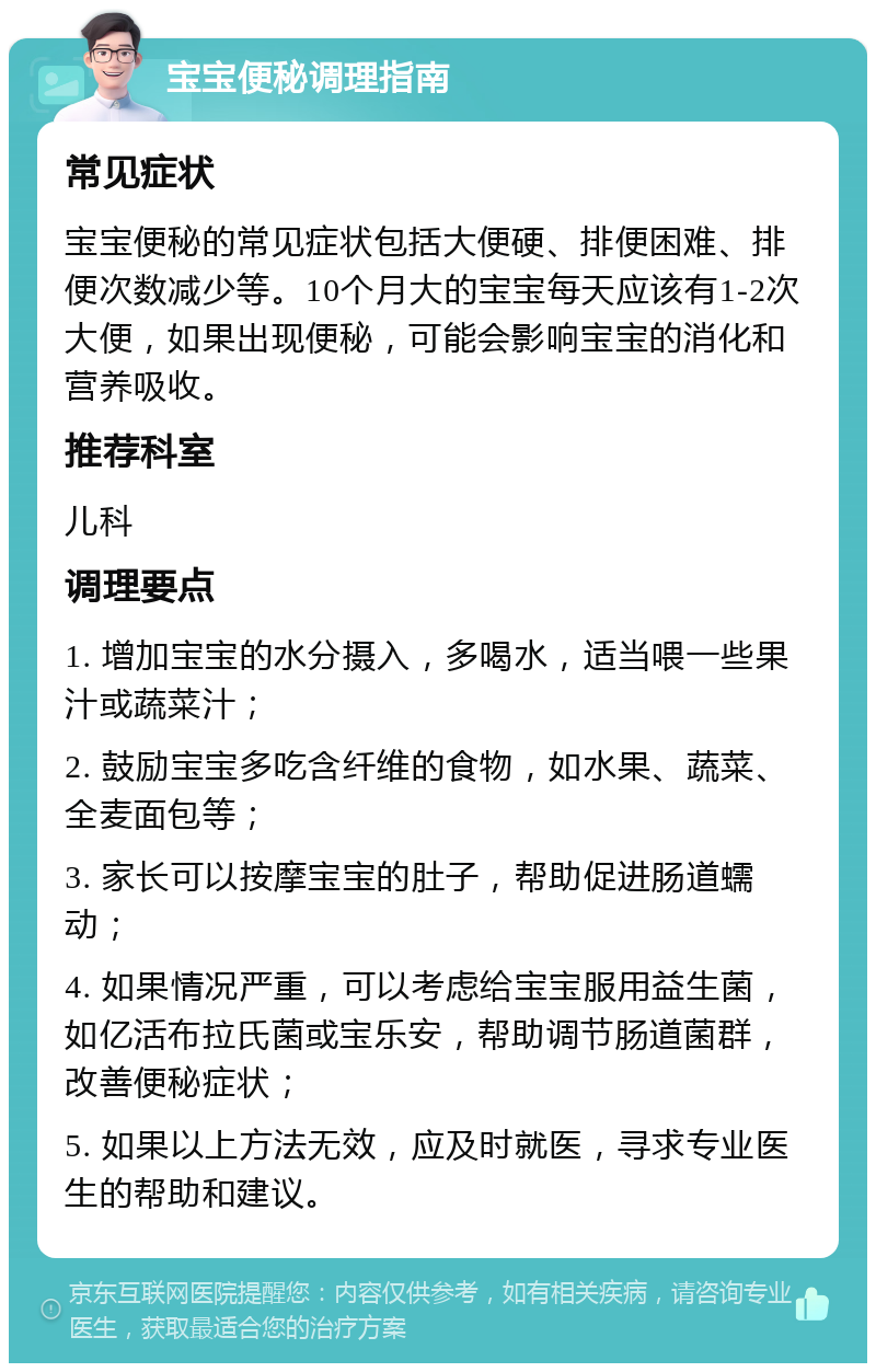 宝宝便秘调理指南 常见症状 宝宝便秘的常见症状包括大便硬、排便困难、排便次数减少等。10个月大的宝宝每天应该有1-2次大便，如果出现便秘，可能会影响宝宝的消化和营养吸收。 推荐科室 儿科 调理要点 1. 增加宝宝的水分摄入，多喝水，适当喂一些果汁或蔬菜汁； 2. 鼓励宝宝多吃含纤维的食物，如水果、蔬菜、全麦面包等； 3. 家长可以按摩宝宝的肚子，帮助促进肠道蠕动； 4. 如果情况严重，可以考虑给宝宝服用益生菌，如亿活布拉氏菌或宝乐安，帮助调节肠道菌群，改善便秘症状； 5. 如果以上方法无效，应及时就医，寻求专业医生的帮助和建议。