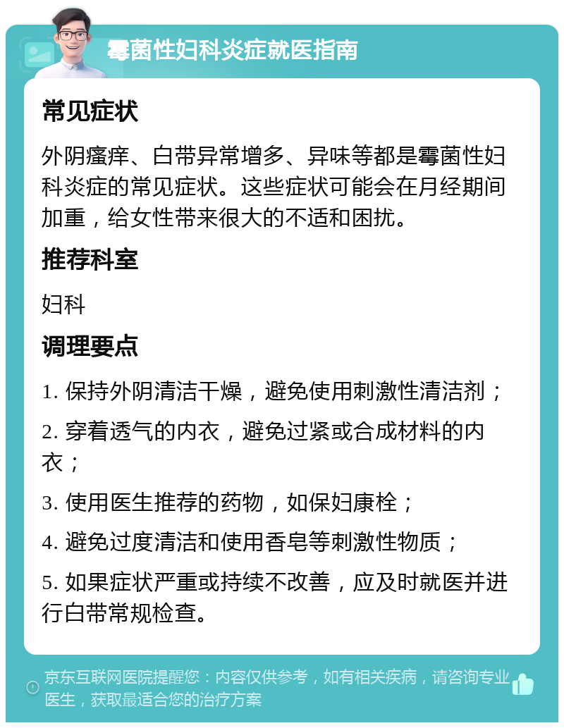 霉菌性妇科炎症就医指南 常见症状 外阴瘙痒、白带异常增多、异味等都是霉菌性妇科炎症的常见症状。这些症状可能会在月经期间加重，给女性带来很大的不适和困扰。 推荐科室 妇科 调理要点 1. 保持外阴清洁干燥，避免使用刺激性清洁剂； 2. 穿着透气的内衣，避免过紧或合成材料的内衣； 3. 使用医生推荐的药物，如保妇康栓； 4. 避免过度清洁和使用香皂等刺激性物质； 5. 如果症状严重或持续不改善，应及时就医并进行白带常规检查。