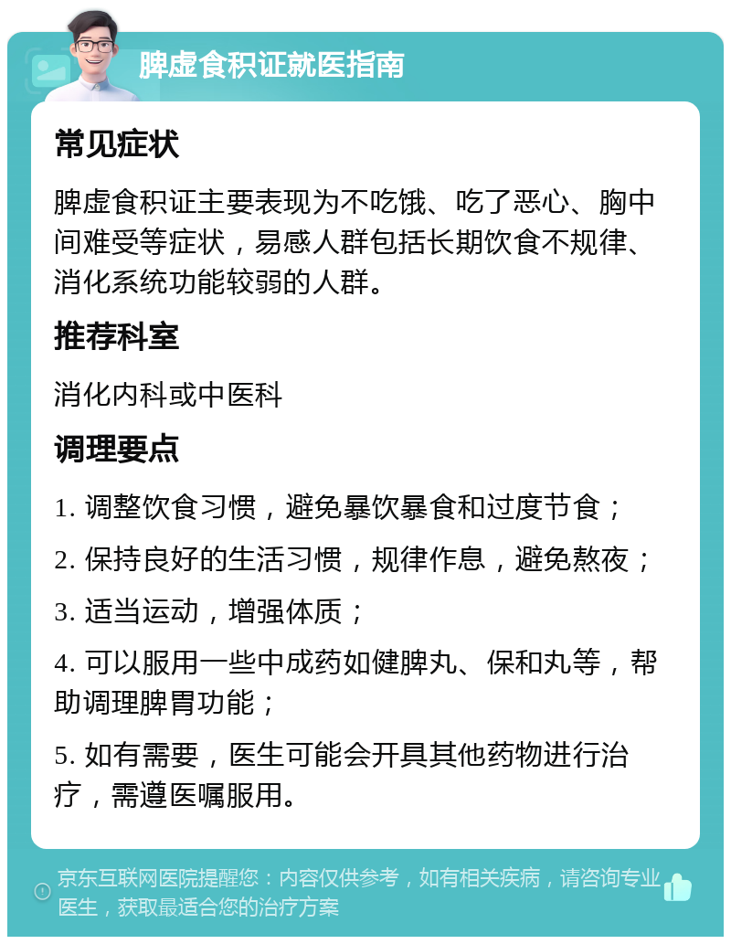 脾虚食积证就医指南 常见症状 脾虚食积证主要表现为不吃饿、吃了恶心、胸中间难受等症状，易感人群包括长期饮食不规律、消化系统功能较弱的人群。 推荐科室 消化内科或中医科 调理要点 1. 调整饮食习惯，避免暴饮暴食和过度节食； 2. 保持良好的生活习惯，规律作息，避免熬夜； 3. 适当运动，增强体质； 4. 可以服用一些中成药如健脾丸、保和丸等，帮助调理脾胃功能； 5. 如有需要，医生可能会开具其他药物进行治疗，需遵医嘱服用。