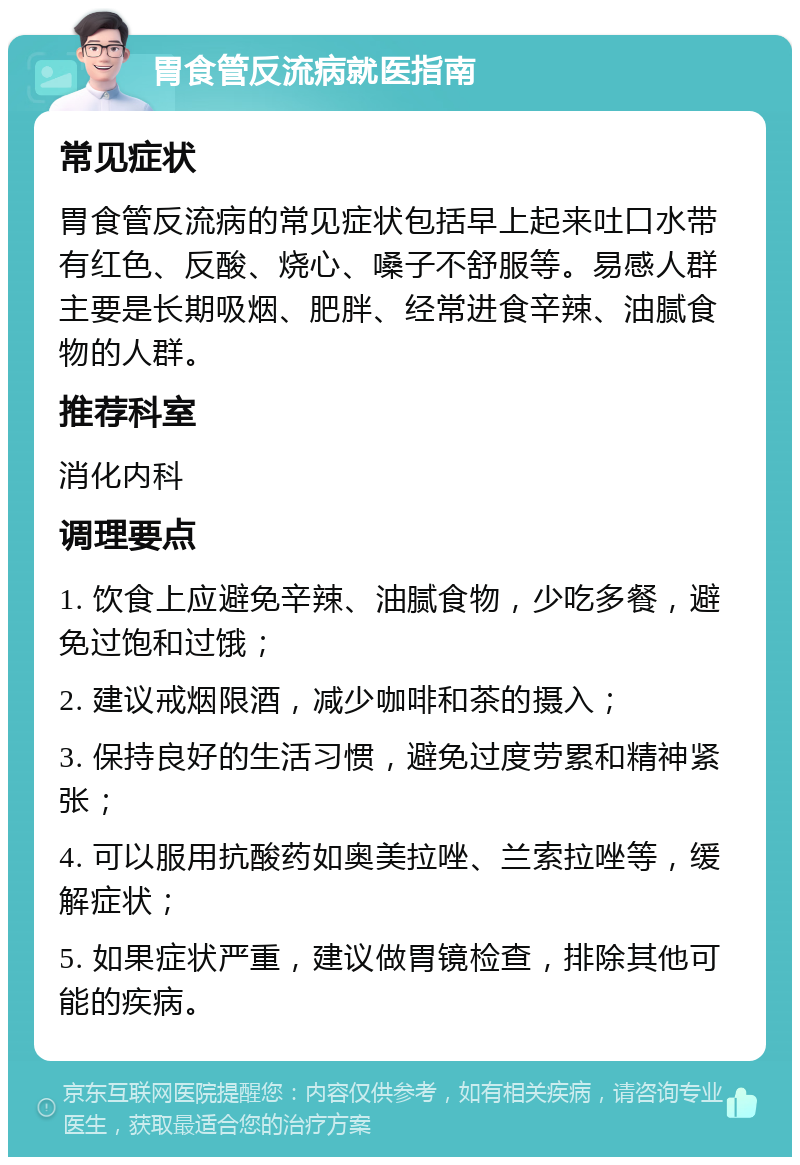 胃食管反流病就医指南 常见症状 胃食管反流病的常见症状包括早上起来吐口水带有红色、反酸、烧心、嗓子不舒服等。易感人群主要是长期吸烟、肥胖、经常进食辛辣、油腻食物的人群。 推荐科室 消化内科 调理要点 1. 饮食上应避免辛辣、油腻食物，少吃多餐，避免过饱和过饿； 2. 建议戒烟限酒，减少咖啡和茶的摄入； 3. 保持良好的生活习惯，避免过度劳累和精神紧张； 4. 可以服用抗酸药如奥美拉唑、兰索拉唑等，缓解症状； 5. 如果症状严重，建议做胃镜检查，排除其他可能的疾病。