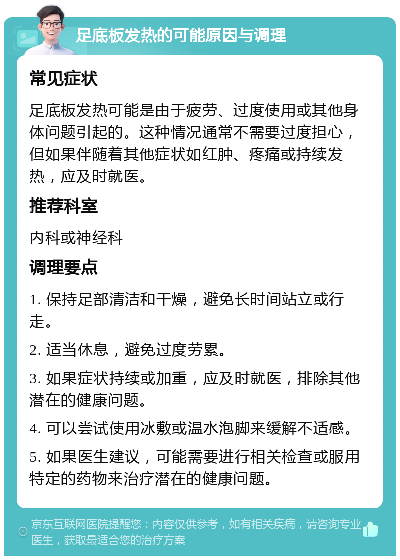 足底板发热的可能原因与调理 常见症状 足底板发热可能是由于疲劳、过度使用或其他身体问题引起的。这种情况通常不需要过度担心，但如果伴随着其他症状如红肿、疼痛或持续发热，应及时就医。 推荐科室 内科或神经科 调理要点 1. 保持足部清洁和干燥，避免长时间站立或行走。 2. 适当休息，避免过度劳累。 3. 如果症状持续或加重，应及时就医，排除其他潜在的健康问题。 4. 可以尝试使用冰敷或温水泡脚来缓解不适感。 5. 如果医生建议，可能需要进行相关检查或服用特定的药物来治疗潜在的健康问题。