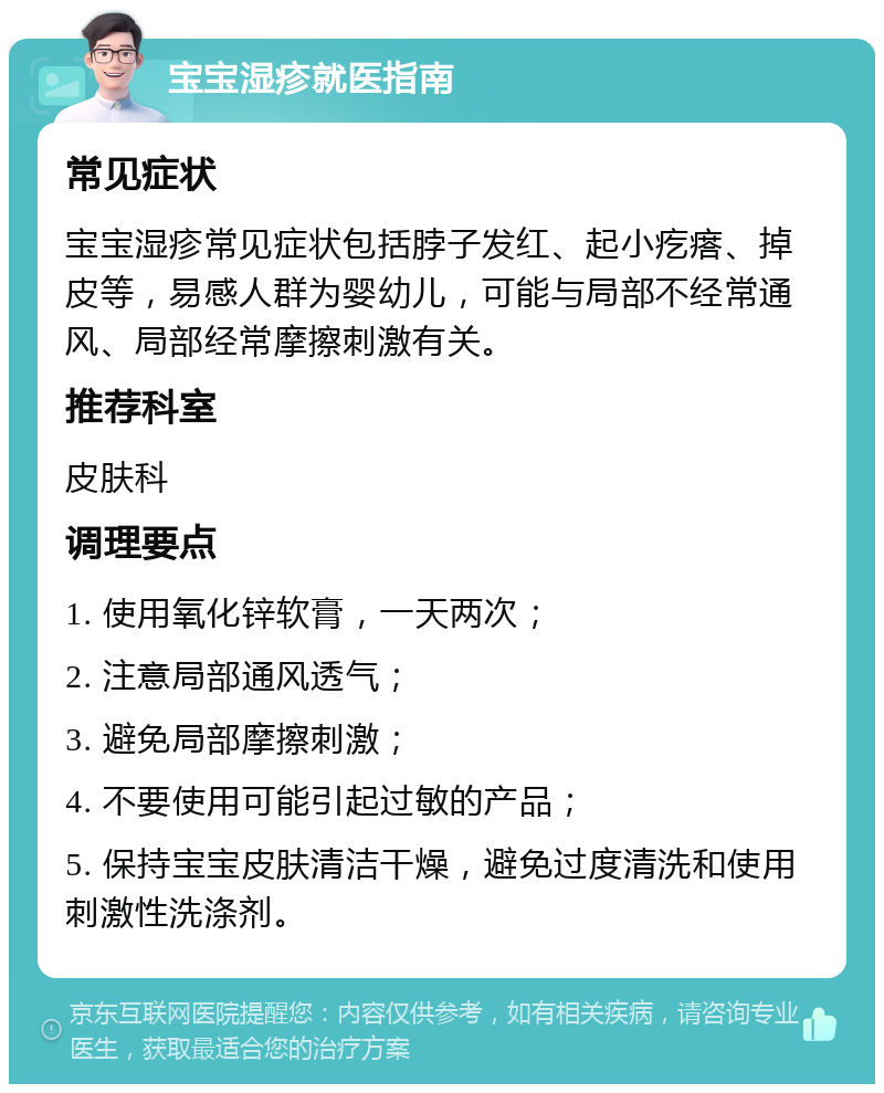 宝宝湿疹就医指南 常见症状 宝宝湿疹常见症状包括脖子发红、起小疙瘩、掉皮等，易感人群为婴幼儿，可能与局部不经常通风、局部经常摩擦刺激有关。 推荐科室 皮肤科 调理要点 1. 使用氧化锌软膏，一天两次； 2. 注意局部通风透气； 3. 避免局部摩擦刺激； 4. 不要使用可能引起过敏的产品； 5. 保持宝宝皮肤清洁干燥，避免过度清洗和使用刺激性洗涤剂。