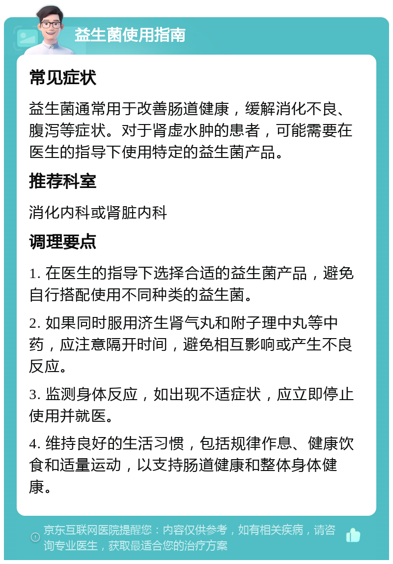 益生菌使用指南 常见症状 益生菌通常用于改善肠道健康，缓解消化不良、腹泻等症状。对于肾虚水肿的患者，可能需要在医生的指导下使用特定的益生菌产品。 推荐科室 消化内科或肾脏内科 调理要点 1. 在医生的指导下选择合适的益生菌产品，避免自行搭配使用不同种类的益生菌。 2. 如果同时服用济生肾气丸和附子理中丸等中药，应注意隔开时间，避免相互影响或产生不良反应。 3. 监测身体反应，如出现不适症状，应立即停止使用并就医。 4. 维持良好的生活习惯，包括规律作息、健康饮食和适量运动，以支持肠道健康和整体身体健康。