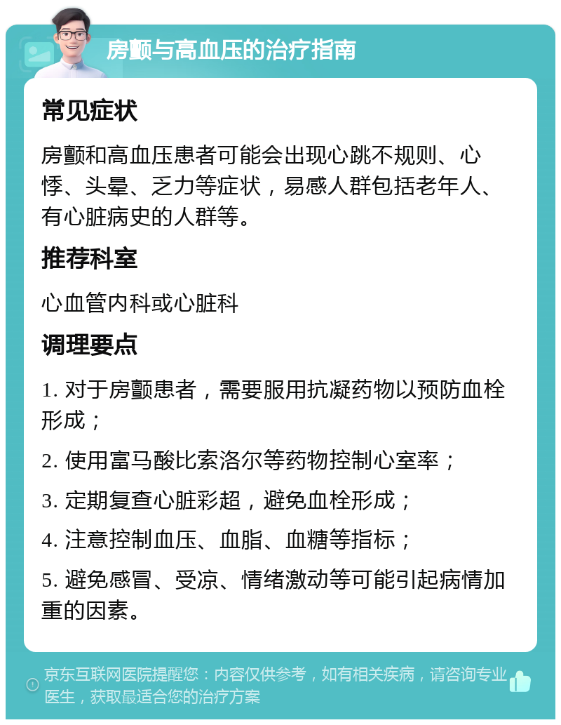 房颤与高血压的治疗指南 常见症状 房颤和高血压患者可能会出现心跳不规则、心悸、头晕、乏力等症状，易感人群包括老年人、有心脏病史的人群等。 推荐科室 心血管内科或心脏科 调理要点 1. 对于房颤患者，需要服用抗凝药物以预防血栓形成； 2. 使用富马酸比索洛尔等药物控制心室率； 3. 定期复查心脏彩超，避免血栓形成； 4. 注意控制血压、血脂、血糖等指标； 5. 避免感冒、受凉、情绪激动等可能引起病情加重的因素。