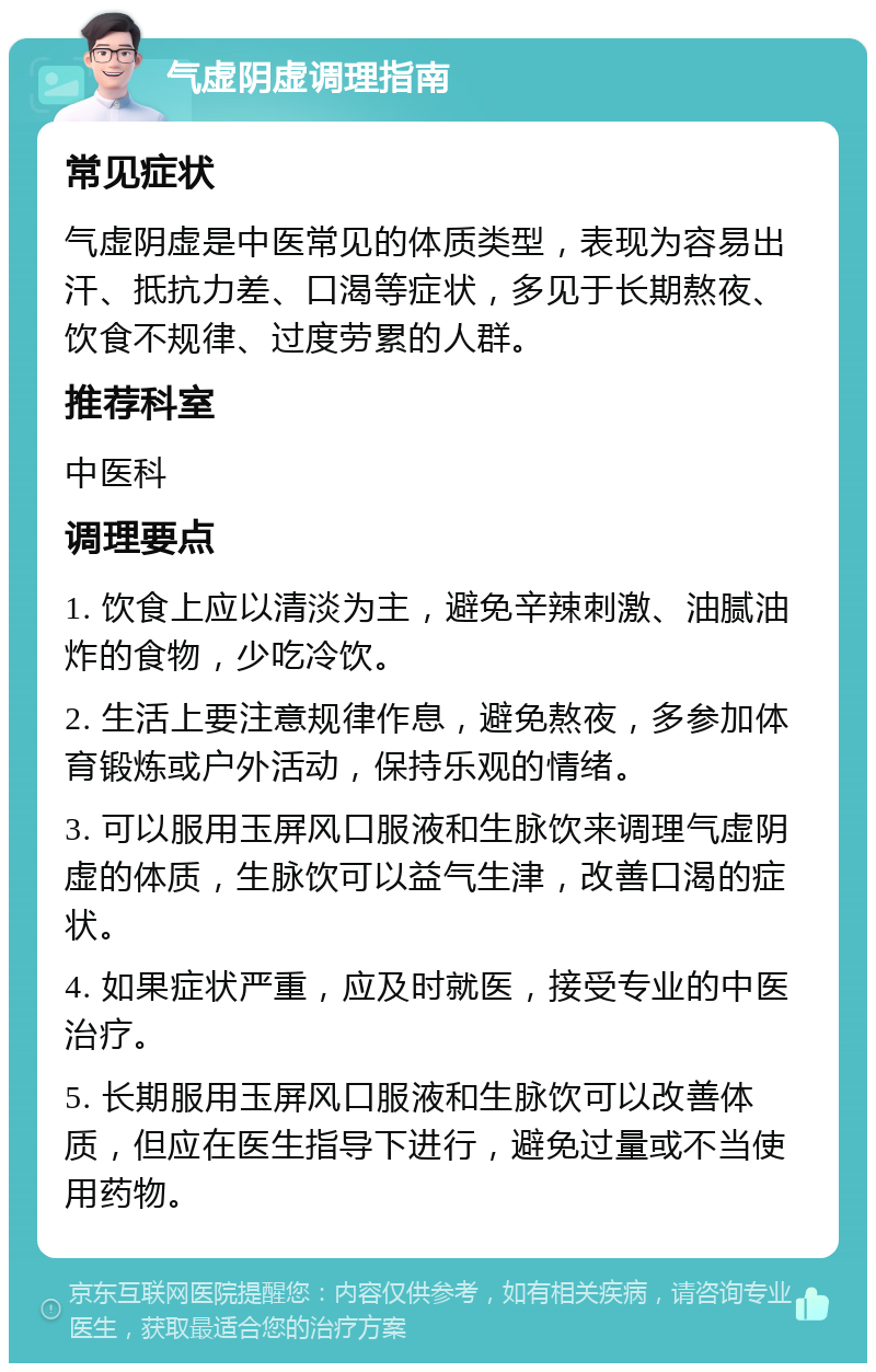 气虚阴虚调理指南 常见症状 气虚阴虚是中医常见的体质类型，表现为容易出汗、抵抗力差、口渴等症状，多见于长期熬夜、饮食不规律、过度劳累的人群。 推荐科室 中医科 调理要点 1. 饮食上应以清淡为主，避免辛辣刺激、油腻油炸的食物，少吃冷饮。 2. 生活上要注意规律作息，避免熬夜，多参加体育锻炼或户外活动，保持乐观的情绪。 3. 可以服用玉屏风口服液和生脉饮来调理气虚阴虚的体质，生脉饮可以益气生津，改善口渴的症状。 4. 如果症状严重，应及时就医，接受专业的中医治疗。 5. 长期服用玉屏风口服液和生脉饮可以改善体质，但应在医生指导下进行，避免过量或不当使用药物。