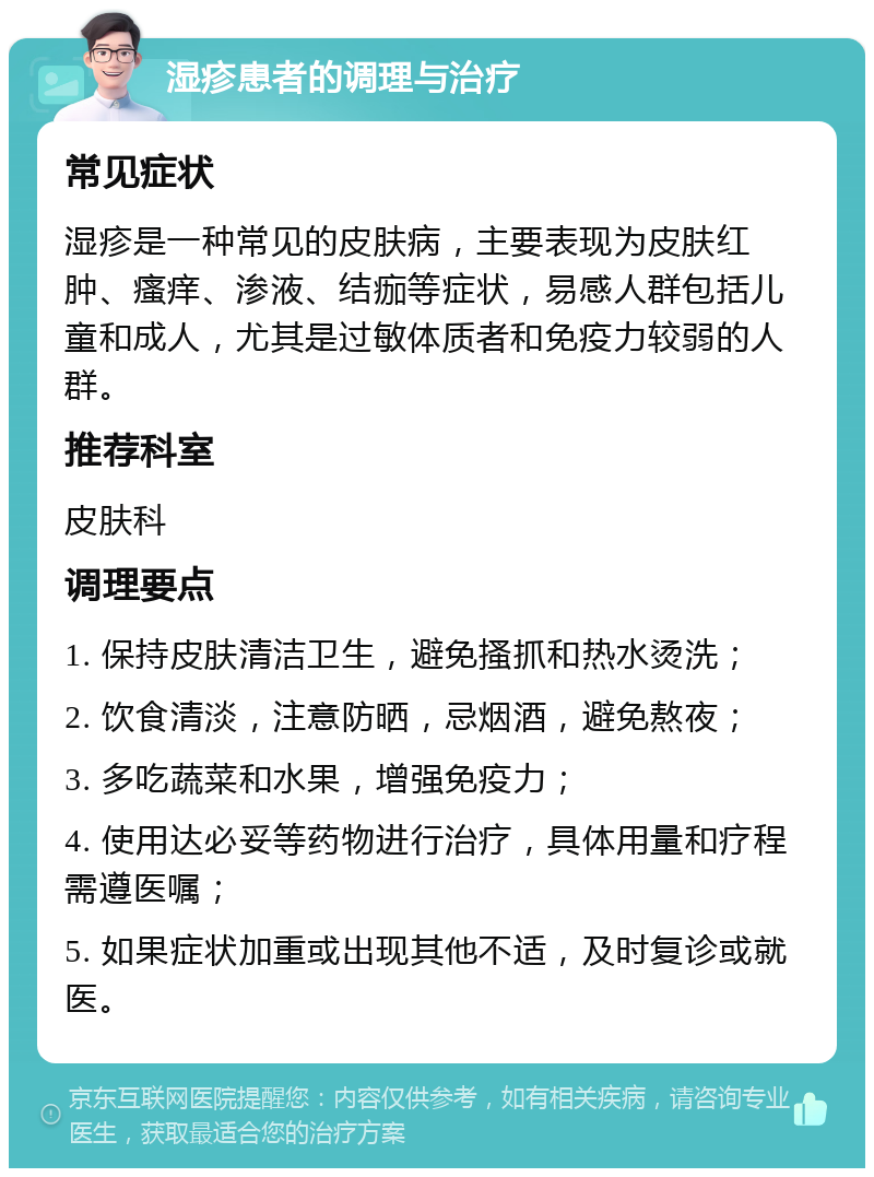 湿疹患者的调理与治疗 常见症状 湿疹是一种常见的皮肤病，主要表现为皮肤红肿、瘙痒、渗液、结痂等症状，易感人群包括儿童和成人，尤其是过敏体质者和免疫力较弱的人群。 推荐科室 皮肤科 调理要点 1. 保持皮肤清洁卫生，避免搔抓和热水烫洗； 2. 饮食清淡，注意防晒，忌烟酒，避免熬夜； 3. 多吃蔬菜和水果，增强免疫力； 4. 使用达必妥等药物进行治疗，具体用量和疗程需遵医嘱； 5. 如果症状加重或出现其他不适，及时复诊或就医。