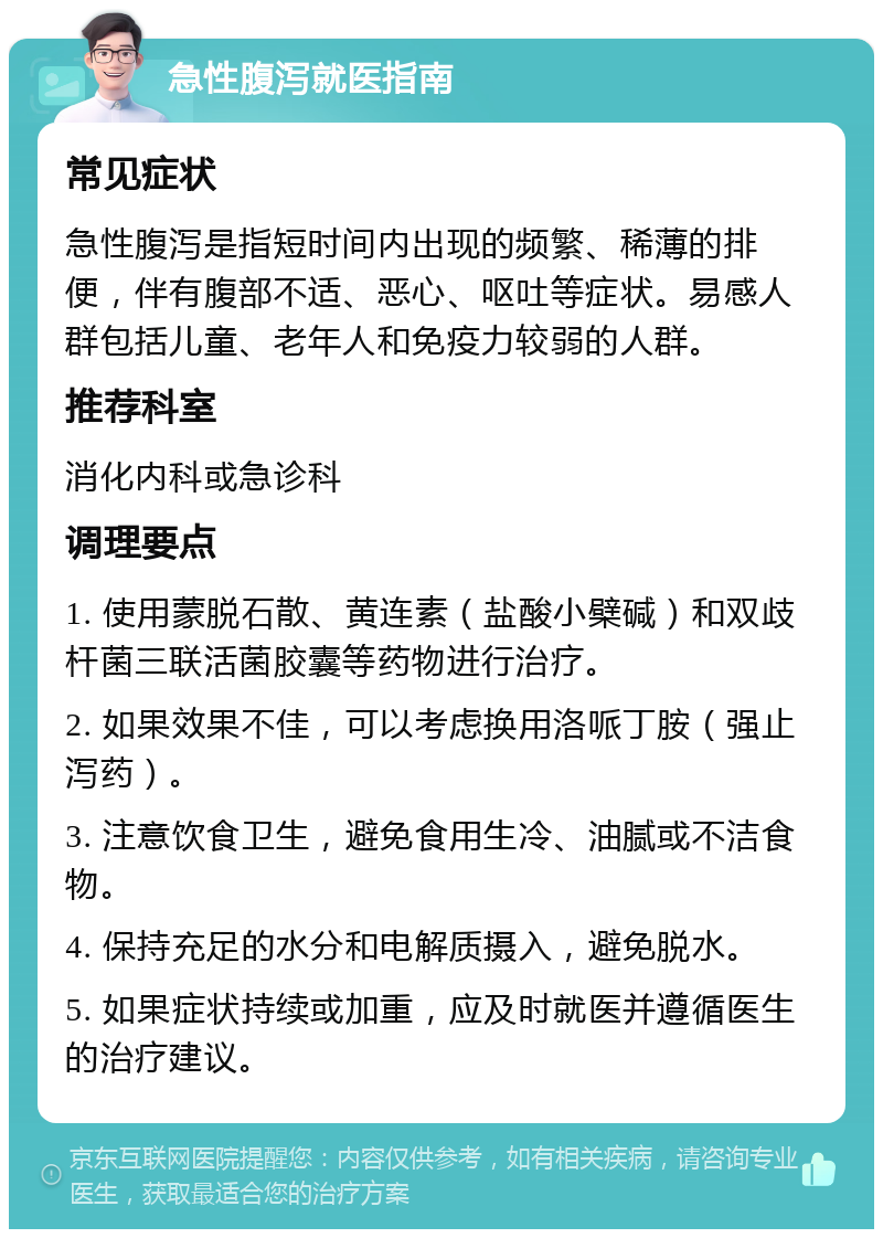 急性腹泻就医指南 常见症状 急性腹泻是指短时间内出现的频繁、稀薄的排便，伴有腹部不适、恶心、呕吐等症状。易感人群包括儿童、老年人和免疫力较弱的人群。 推荐科室 消化内科或急诊科 调理要点 1. 使用蒙脱石散、黄连素（盐酸小檗碱）和双歧杆菌三联活菌胶囊等药物进行治疗。 2. 如果效果不佳，可以考虑换用洛哌丁胺（强止泻药）。 3. 注意饮食卫生，避免食用生冷、油腻或不洁食物。 4. 保持充足的水分和电解质摄入，避免脱水。 5. 如果症状持续或加重，应及时就医并遵循医生的治疗建议。