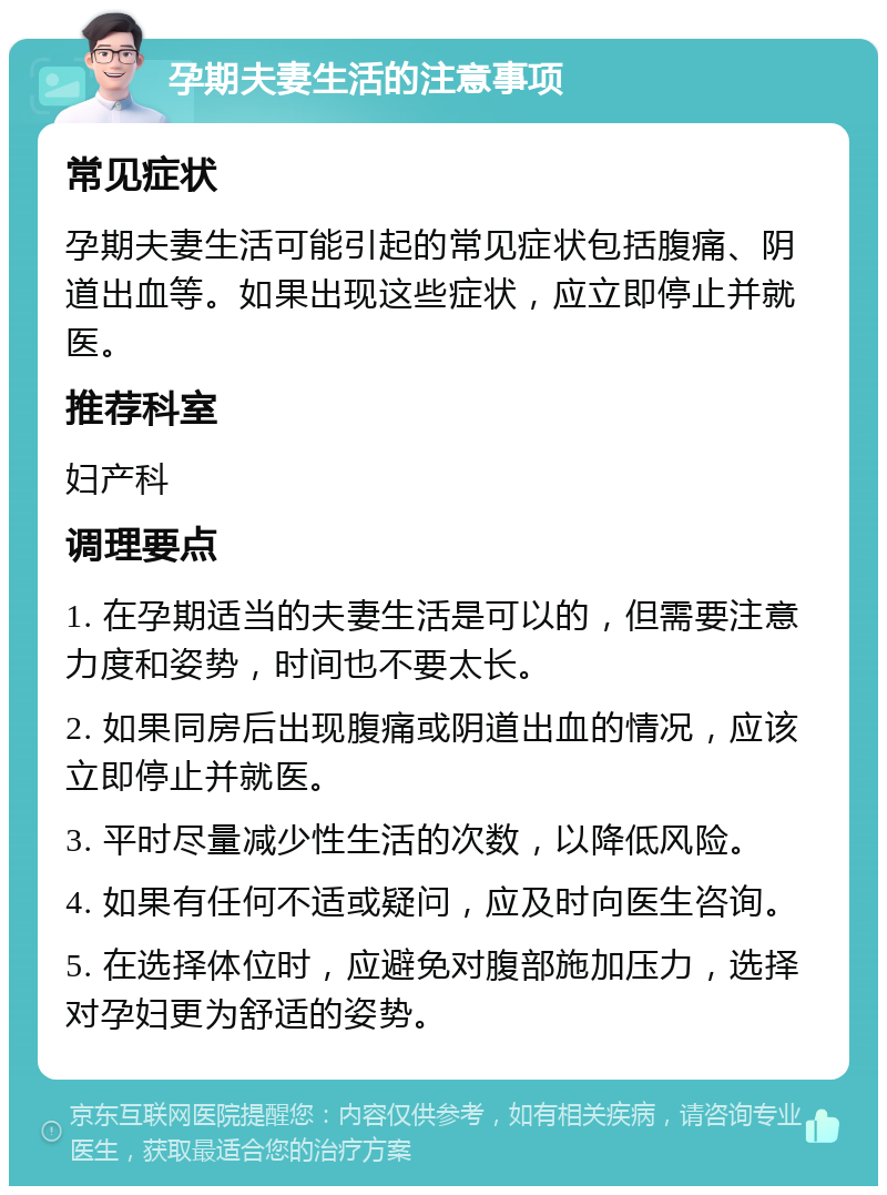 孕期夫妻生活的注意事项 常见症状 孕期夫妻生活可能引起的常见症状包括腹痛、阴道出血等。如果出现这些症状，应立即停止并就医。 推荐科室 妇产科 调理要点 1. 在孕期适当的夫妻生活是可以的，但需要注意力度和姿势，时间也不要太长。 2. 如果同房后出现腹痛或阴道出血的情况，应该立即停止并就医。 3. 平时尽量减少性生活的次数，以降低风险。 4. 如果有任何不适或疑问，应及时向医生咨询。 5. 在选择体位时，应避免对腹部施加压力，选择对孕妇更为舒适的姿势。