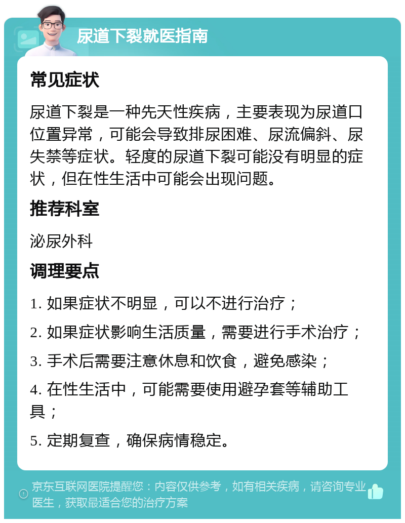 尿道下裂就医指南 常见症状 尿道下裂是一种先天性疾病，主要表现为尿道口位置异常，可能会导致排尿困难、尿流偏斜、尿失禁等症状。轻度的尿道下裂可能没有明显的症状，但在性生活中可能会出现问题。 推荐科室 泌尿外科 调理要点 1. 如果症状不明显，可以不进行治疗； 2. 如果症状影响生活质量，需要进行手术治疗； 3. 手术后需要注意休息和饮食，避免感染； 4. 在性生活中，可能需要使用避孕套等辅助工具； 5. 定期复查，确保病情稳定。