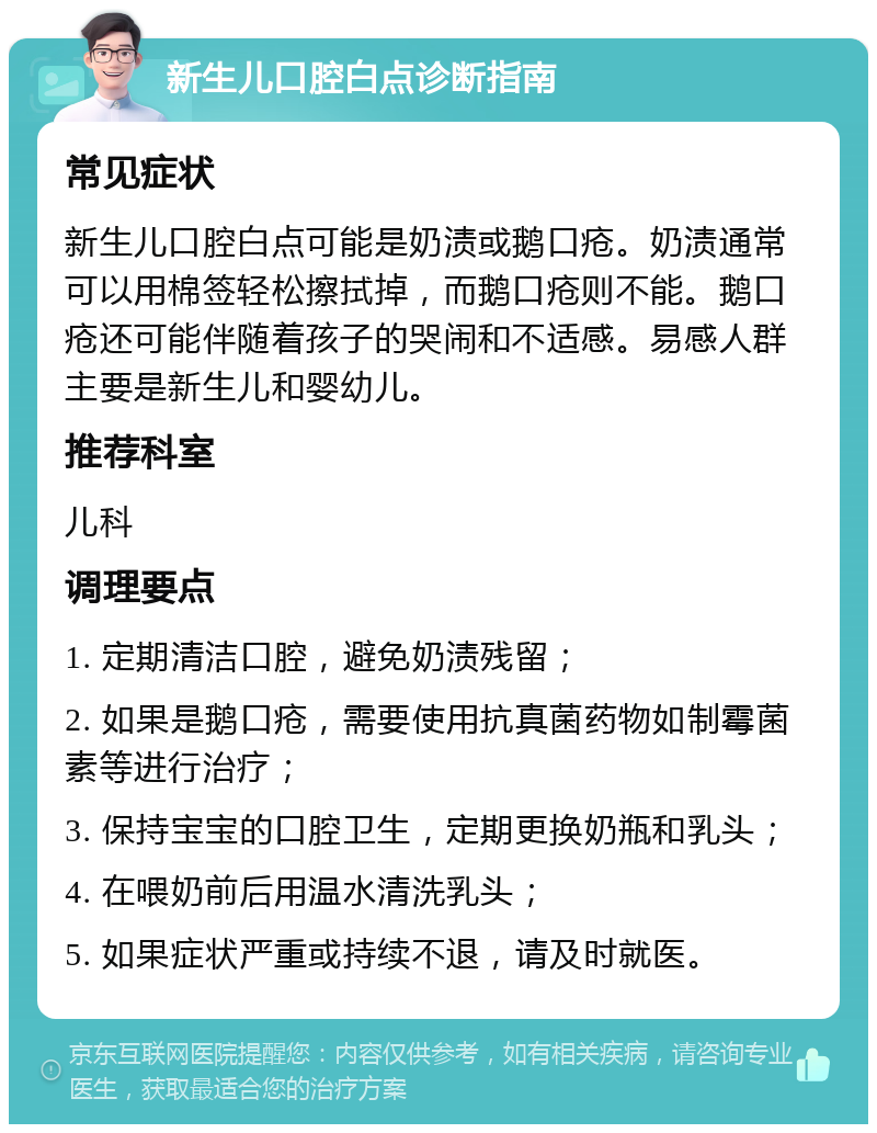 新生儿口腔白点诊断指南 常见症状 新生儿口腔白点可能是奶渍或鹅口疮。奶渍通常可以用棉签轻松擦拭掉，而鹅口疮则不能。鹅口疮还可能伴随着孩子的哭闹和不适感。易感人群主要是新生儿和婴幼儿。 推荐科室 儿科 调理要点 1. 定期清洁口腔，避免奶渍残留； 2. 如果是鹅口疮，需要使用抗真菌药物如制霉菌素等进行治疗； 3. 保持宝宝的口腔卫生，定期更换奶瓶和乳头； 4. 在喂奶前后用温水清洗乳头； 5. 如果症状严重或持续不退，请及时就医。