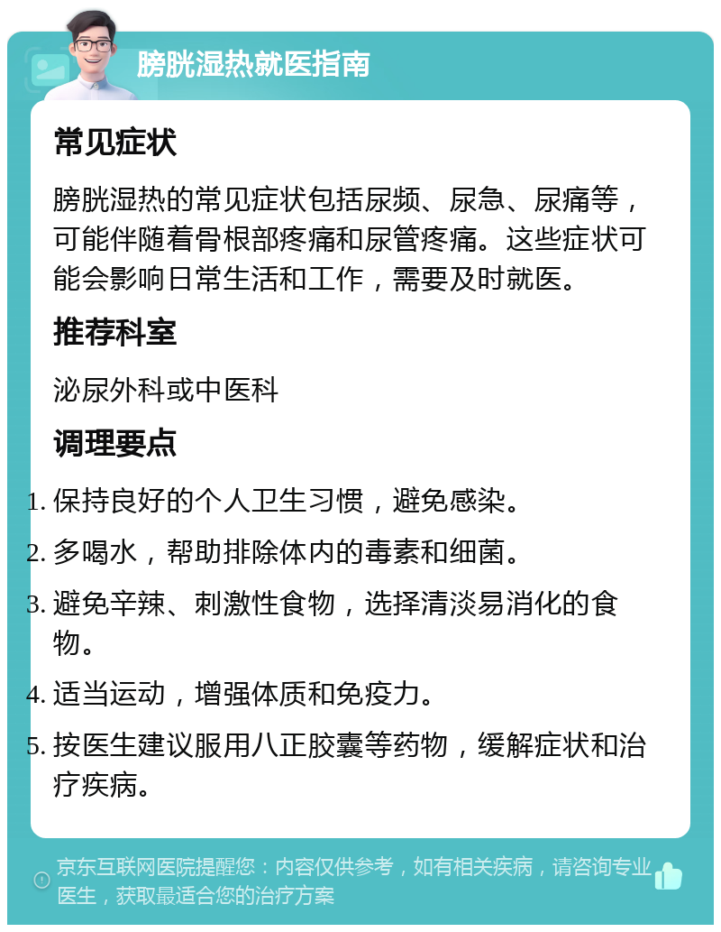 膀胱湿热就医指南 常见症状 膀胱湿热的常见症状包括尿频、尿急、尿痛等，可能伴随着骨根部疼痛和尿管疼痛。这些症状可能会影响日常生活和工作，需要及时就医。 推荐科室 泌尿外科或中医科 调理要点 保持良好的个人卫生习惯，避免感染。 多喝水，帮助排除体内的毒素和细菌。 避免辛辣、刺激性食物，选择清淡易消化的食物。 适当运动，增强体质和免疫力。 按医生建议服用八正胶囊等药物，缓解症状和治疗疾病。