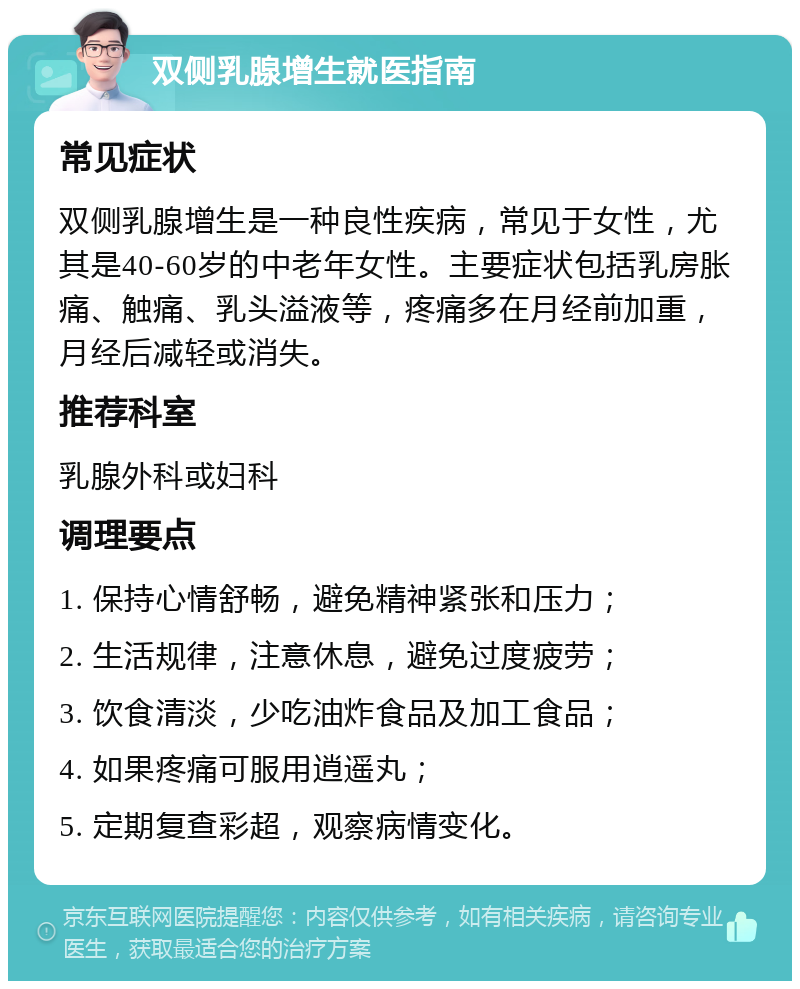 双侧乳腺增生就医指南 常见症状 双侧乳腺增生是一种良性疾病，常见于女性，尤其是40-60岁的中老年女性。主要症状包括乳房胀痛、触痛、乳头溢液等，疼痛多在月经前加重，月经后减轻或消失。 推荐科室 乳腺外科或妇科 调理要点 1. 保持心情舒畅，避免精神紧张和压力； 2. 生活规律，注意休息，避免过度疲劳； 3. 饮食清淡，少吃油炸食品及加工食品； 4. 如果疼痛可服用逍遥丸； 5. 定期复查彩超，观察病情变化。