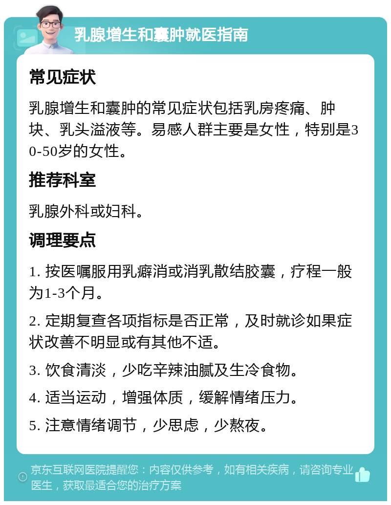 乳腺增生和囊肿就医指南 常见症状 乳腺增生和囊肿的常见症状包括乳房疼痛、肿块、乳头溢液等。易感人群主要是女性，特别是30-50岁的女性。 推荐科室 乳腺外科或妇科。 调理要点 1. 按医嘱服用乳癖消或消乳散结胶囊，疗程一般为1-3个月。 2. 定期复查各项指标是否正常，及时就诊如果症状改善不明显或有其他不适。 3. 饮食清淡，少吃辛辣油腻及生冷食物。 4. 适当运动，增强体质，缓解情绪压力。 5. 注意情绪调节，少思虑，少熬夜。