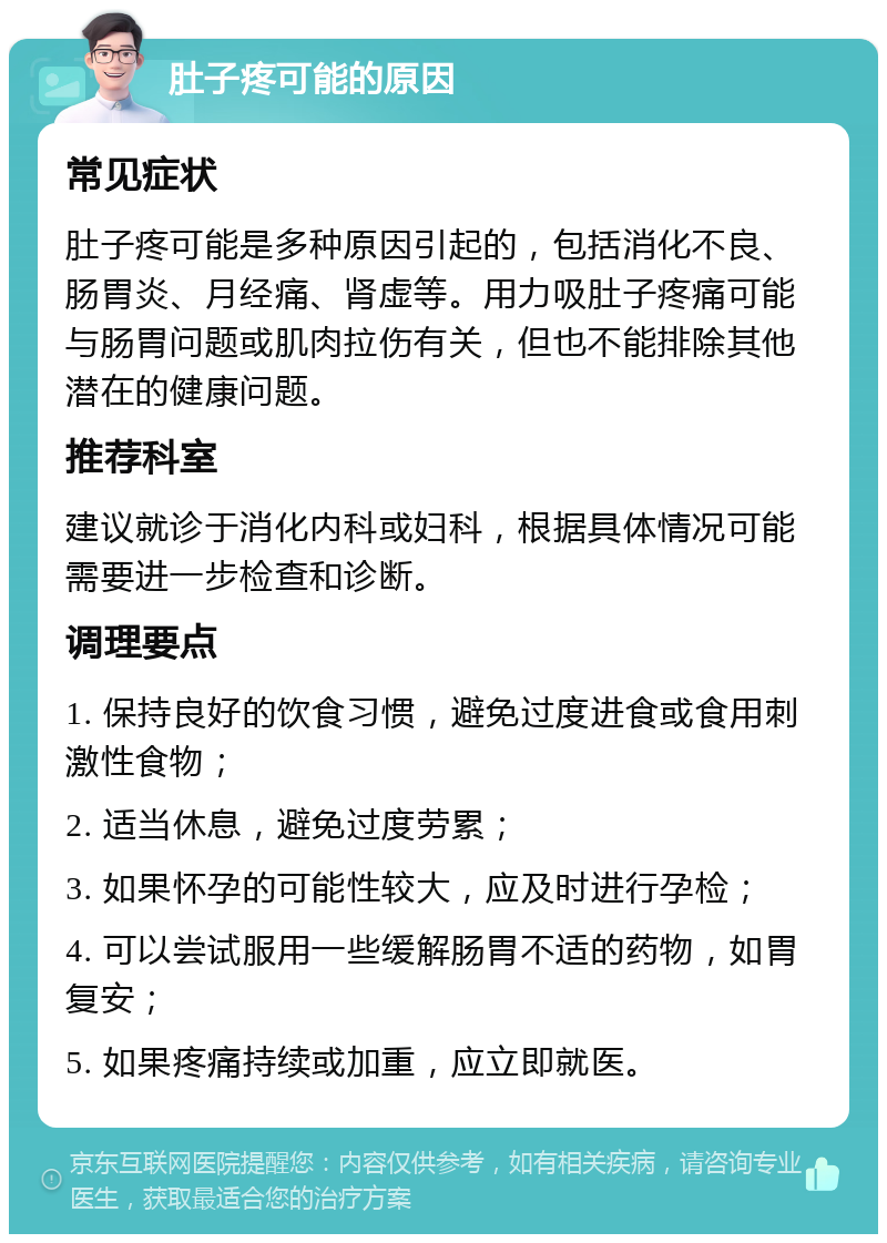 肚子疼可能的原因 常见症状 肚子疼可能是多种原因引起的，包括消化不良、肠胃炎、月经痛、肾虚等。用力吸肚子疼痛可能与肠胃问题或肌肉拉伤有关，但也不能排除其他潜在的健康问题。 推荐科室 建议就诊于消化内科或妇科，根据具体情况可能需要进一步检查和诊断。 调理要点 1. 保持良好的饮食习惯，避免过度进食或食用刺激性食物； 2. 适当休息，避免过度劳累； 3. 如果怀孕的可能性较大，应及时进行孕检； 4. 可以尝试服用一些缓解肠胃不适的药物，如胃复安； 5. 如果疼痛持续或加重，应立即就医。