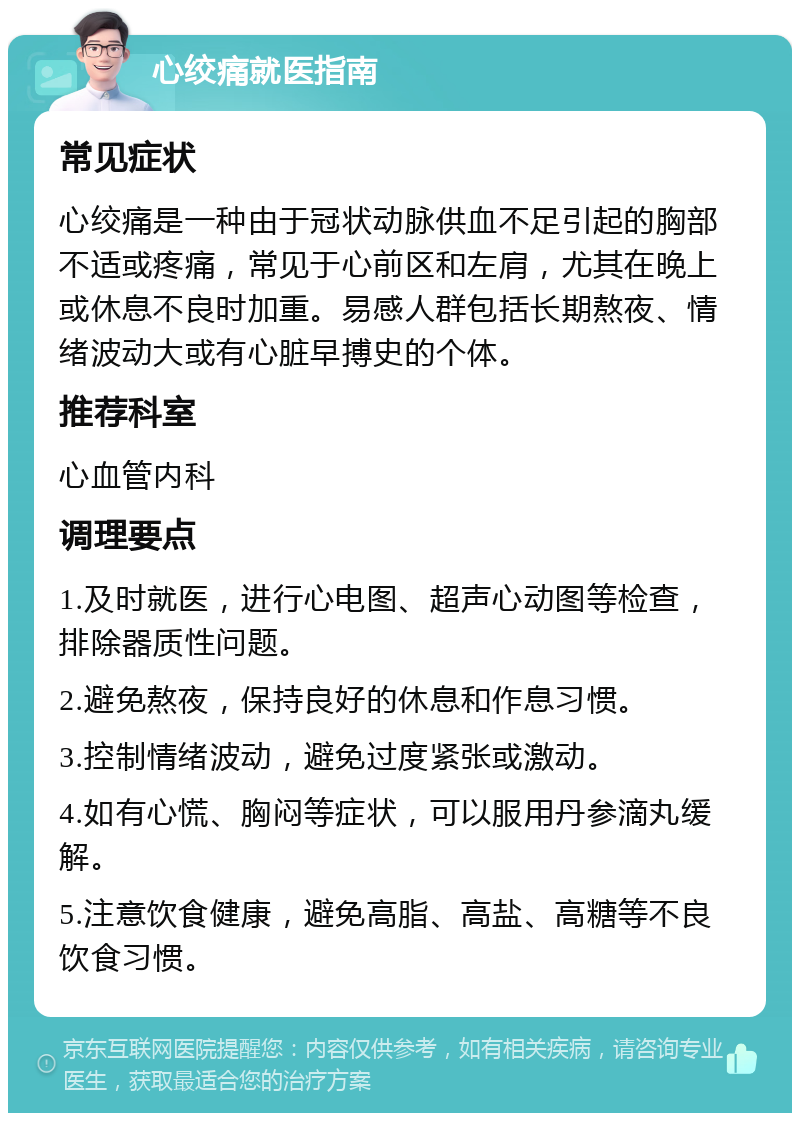 心绞痛就医指南 常见症状 心绞痛是一种由于冠状动脉供血不足引起的胸部不适或疼痛，常见于心前区和左肩，尤其在晚上或休息不良时加重。易感人群包括长期熬夜、情绪波动大或有心脏早搏史的个体。 推荐科室 心血管内科 调理要点 1.及时就医，进行心电图、超声心动图等检查，排除器质性问题。 2.避免熬夜，保持良好的休息和作息习惯。 3.控制情绪波动，避免过度紧张或激动。 4.如有心慌、胸闷等症状，可以服用丹参滴丸缓解。 5.注意饮食健康，避免高脂、高盐、高糖等不良饮食习惯。