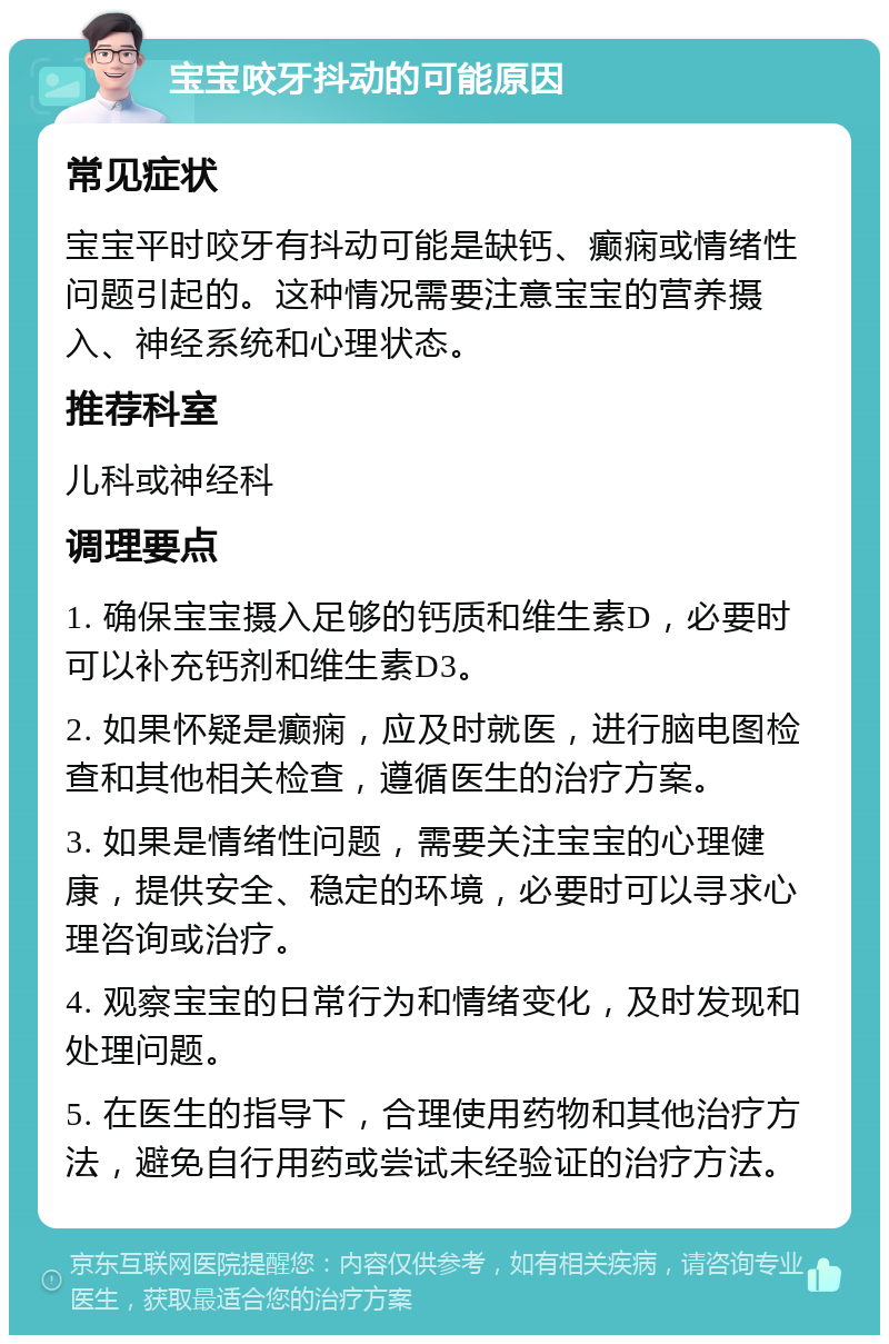 宝宝咬牙抖动的可能原因 常见症状 宝宝平时咬牙有抖动可能是缺钙、癫痫或情绪性问题引起的。这种情况需要注意宝宝的营养摄入、神经系统和心理状态。 推荐科室 儿科或神经科 调理要点 1. 确保宝宝摄入足够的钙质和维生素D，必要时可以补充钙剂和维生素D3。 2. 如果怀疑是癫痫，应及时就医，进行脑电图检查和其他相关检查，遵循医生的治疗方案。 3. 如果是情绪性问题，需要关注宝宝的心理健康，提供安全、稳定的环境，必要时可以寻求心理咨询或治疗。 4. 观察宝宝的日常行为和情绪变化，及时发现和处理问题。 5. 在医生的指导下，合理使用药物和其他治疗方法，避免自行用药或尝试未经验证的治疗方法。