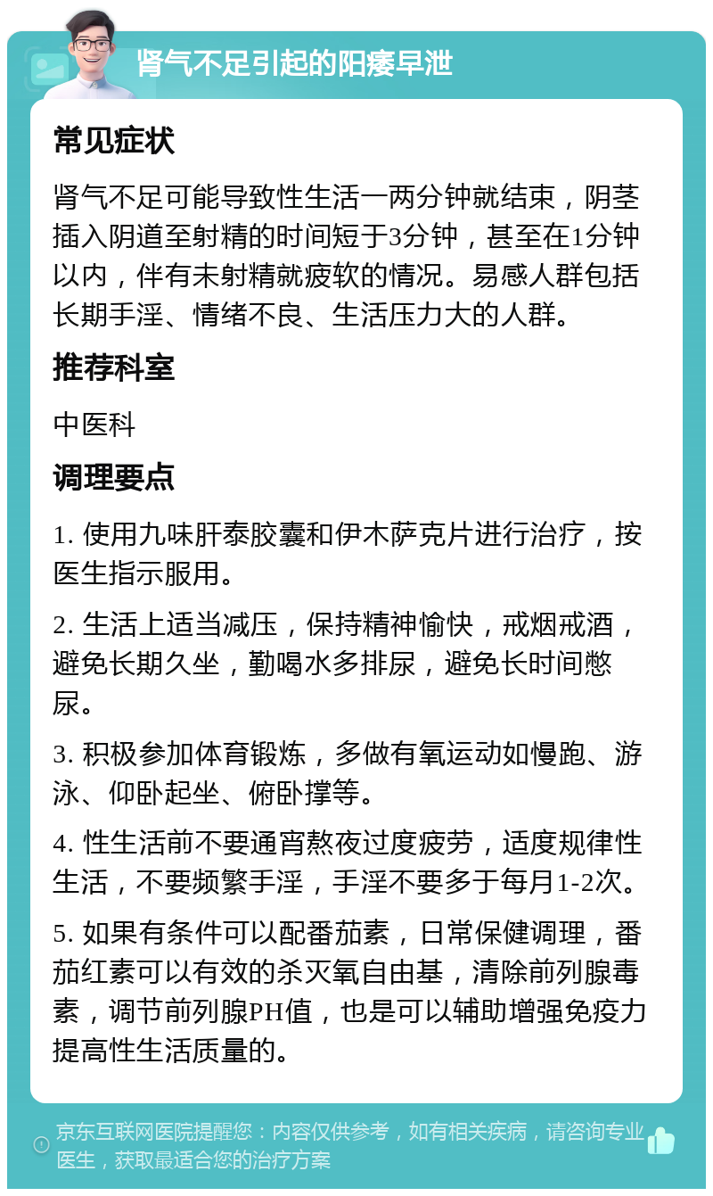 肾气不足引起的阳痿早泄 常见症状 肾气不足可能导致性生活一两分钟就结束，阴茎插入阴道至射精的时间短于3分钟，甚至在1分钟以内，伴有未射精就疲软的情况。易感人群包括长期手淫、情绪不良、生活压力大的人群。 推荐科室 中医科 调理要点 1. 使用九味肝泰胶囊和伊木萨克片进行治疗，按医生指示服用。 2. 生活上适当减压，保持精神愉快，戒烟戒酒，避免长期久坐，勤喝水多排尿，避免长时间憋尿。 3. 积极参加体育锻炼，多做有氧运动如慢跑、游泳、仰卧起坐、俯卧撑等。 4. 性生活前不要通宵熬夜过度疲劳，适度规律性生活，不要频繁手淫，手淫不要多于每月1-2次。 5. 如果有条件可以配番茄素，日常保健调理，番茄红素可以有效的杀灭氧自由基，清除前列腺毒素，调节前列腺PH值，也是可以辅助增强免疫力提高性生活质量的。