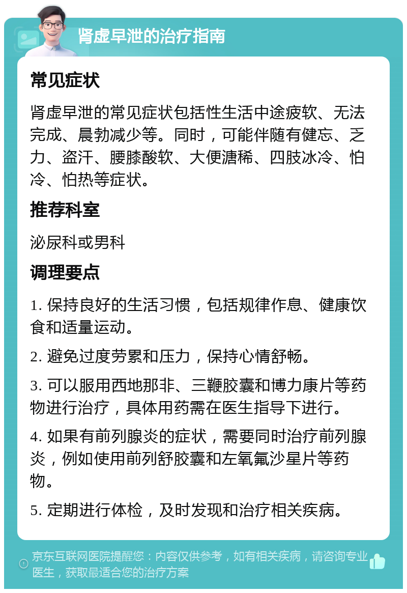 肾虚早泄的治疗指南 常见症状 肾虚早泄的常见症状包括性生活中途疲软、无法完成、晨勃减少等。同时，可能伴随有健忘、乏力、盗汗、腰膝酸软、大便溏稀、四肢冰冷、怕冷、怕热等症状。 推荐科室 泌尿科或男科 调理要点 1. 保持良好的生活习惯，包括规律作息、健康饮食和适量运动。 2. 避免过度劳累和压力，保持心情舒畅。 3. 可以服用西地那非、三鞭胶囊和博力康片等药物进行治疗，具体用药需在医生指导下进行。 4. 如果有前列腺炎的症状，需要同时治疗前列腺炎，例如使用前列舒胶囊和左氧氟沙星片等药物。 5. 定期进行体检，及时发现和治疗相关疾病。