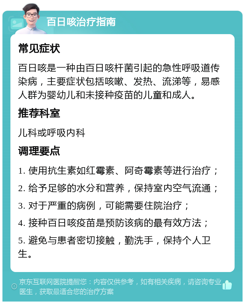 百日咳治疗指南 常见症状 百日咳是一种由百日咳杆菌引起的急性呼吸道传染病，主要症状包括咳嗽、发热、流涕等，易感人群为婴幼儿和未接种疫苗的儿童和成人。 推荐科室 儿科或呼吸内科 调理要点 1. 使用抗生素如红霉素、阿奇霉素等进行治疗； 2. 给予足够的水分和营养，保持室内空气流通； 3. 对于严重的病例，可能需要住院治疗； 4. 接种百日咳疫苗是预防该病的最有效方法； 5. 避免与患者密切接触，勤洗手，保持个人卫生。