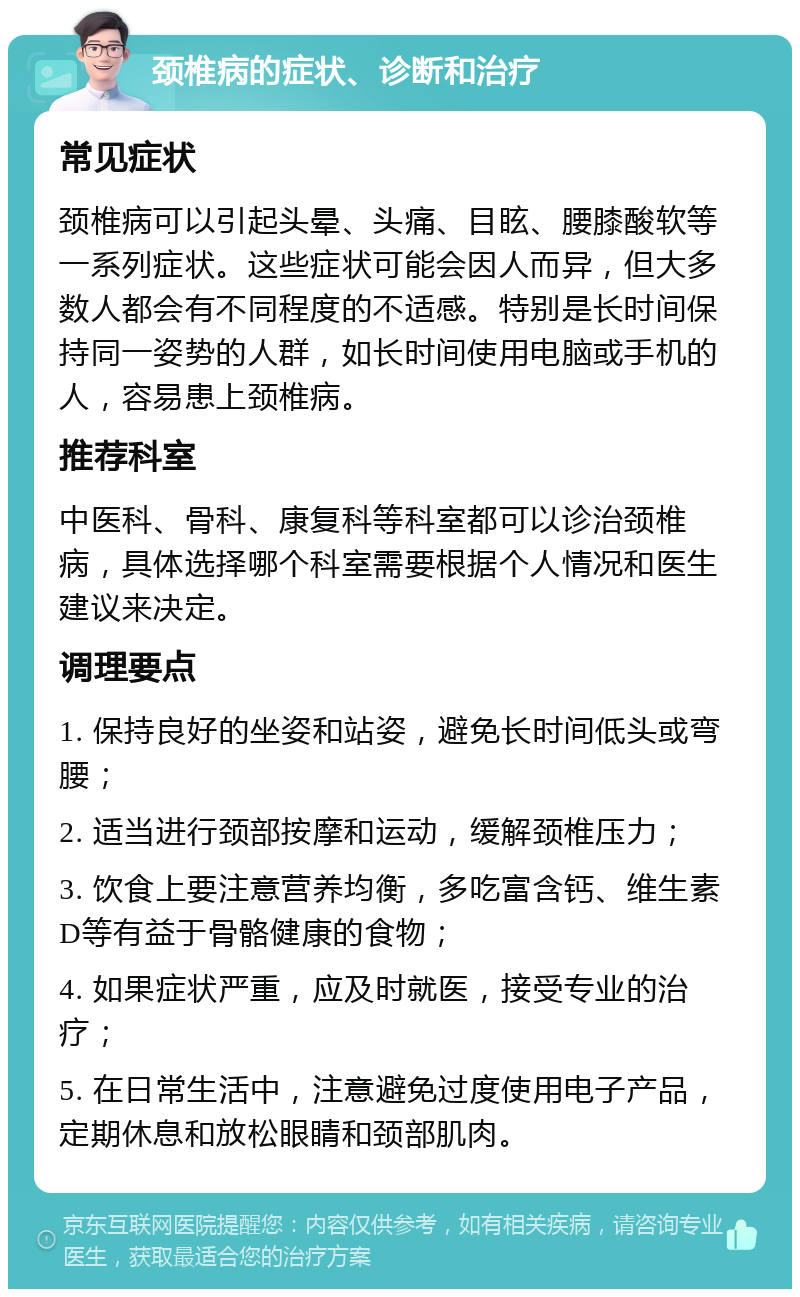 颈椎病的症状、诊断和治疗 常见症状 颈椎病可以引起头晕、头痛、目眩、腰膝酸软等一系列症状。这些症状可能会因人而异，但大多数人都会有不同程度的不适感。特别是长时间保持同一姿势的人群，如长时间使用电脑或手机的人，容易患上颈椎病。 推荐科室 中医科、骨科、康复科等科室都可以诊治颈椎病，具体选择哪个科室需要根据个人情况和医生建议来决定。 调理要点 1. 保持良好的坐姿和站姿，避免长时间低头或弯腰； 2. 适当进行颈部按摩和运动，缓解颈椎压力； 3. 饮食上要注意营养均衡，多吃富含钙、维生素D等有益于骨骼健康的食物； 4. 如果症状严重，应及时就医，接受专业的治疗； 5. 在日常生活中，注意避免过度使用电子产品，定期休息和放松眼睛和颈部肌肉。