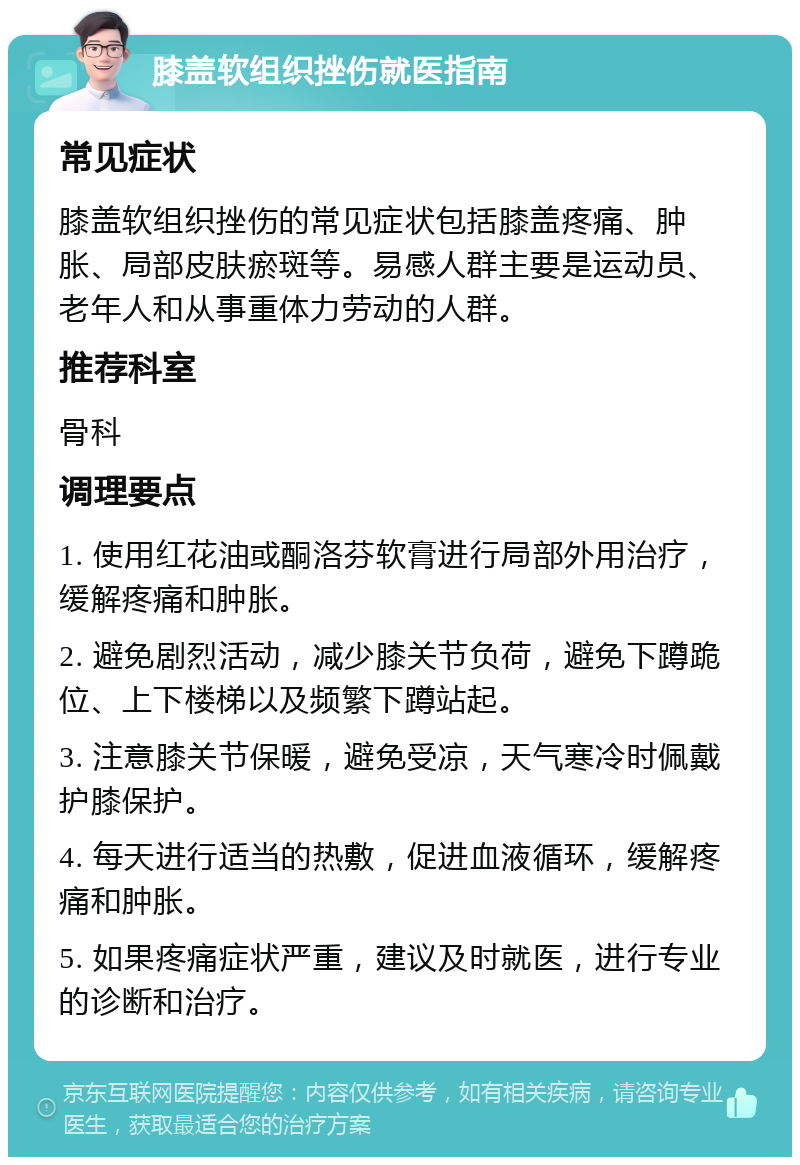 膝盖软组织挫伤就医指南 常见症状 膝盖软组织挫伤的常见症状包括膝盖疼痛、肿胀、局部皮肤瘀斑等。易感人群主要是运动员、老年人和从事重体力劳动的人群。 推荐科室 骨科 调理要点 1. 使用红花油或酮洛芬软膏进行局部外用治疗，缓解疼痛和肿胀。 2. 避免剧烈活动，减少膝关节负荷，避免下蹲跪位、上下楼梯以及频繁下蹲站起。 3. 注意膝关节保暖，避免受凉，天气寒冷时佩戴护膝保护。 4. 每天进行适当的热敷，促进血液循环，缓解疼痛和肿胀。 5. 如果疼痛症状严重，建议及时就医，进行专业的诊断和治疗。