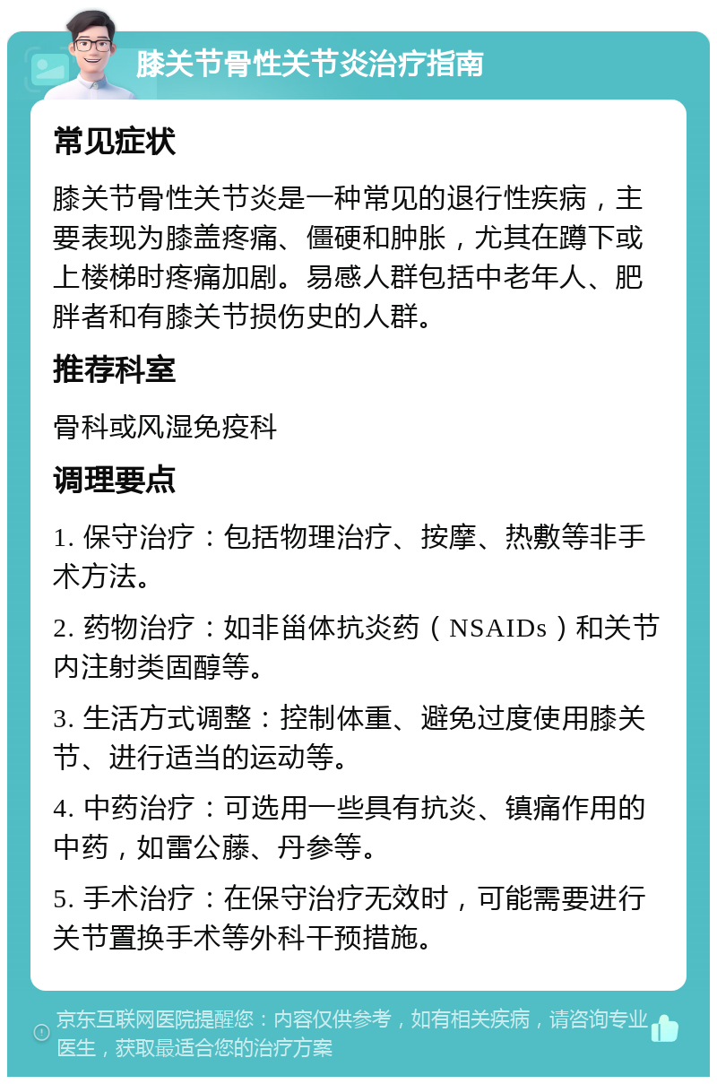 膝关节骨性关节炎治疗指南 常见症状 膝关节骨性关节炎是一种常见的退行性疾病，主要表现为膝盖疼痛、僵硬和肿胀，尤其在蹲下或上楼梯时疼痛加剧。易感人群包括中老年人、肥胖者和有膝关节损伤史的人群。 推荐科室 骨科或风湿免疫科 调理要点 1. 保守治疗：包括物理治疗、按摩、热敷等非手术方法。 2. 药物治疗：如非甾体抗炎药（NSAIDs）和关节内注射类固醇等。 3. 生活方式调整：控制体重、避免过度使用膝关节、进行适当的运动等。 4. 中药治疗：可选用一些具有抗炎、镇痛作用的中药，如雷公藤、丹参等。 5. 手术治疗：在保守治疗无效时，可能需要进行关节置换手术等外科干预措施。