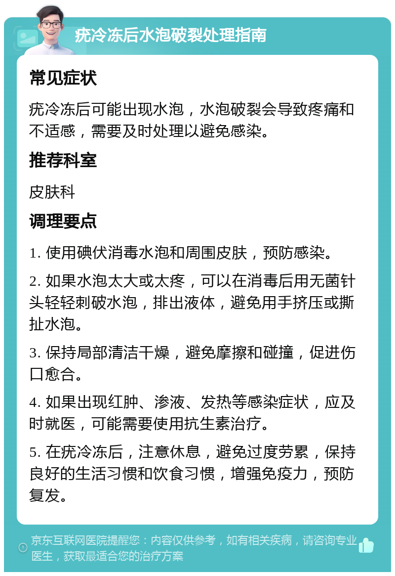 疣冷冻后水泡破裂处理指南 常见症状 疣冷冻后可能出现水泡，水泡破裂会导致疼痛和不适感，需要及时处理以避免感染。 推荐科室 皮肤科 调理要点 1. 使用碘伏消毒水泡和周围皮肤，预防感染。 2. 如果水泡太大或太疼，可以在消毒后用无菌针头轻轻刺破水泡，排出液体，避免用手挤压或撕扯水泡。 3. 保持局部清洁干燥，避免摩擦和碰撞，促进伤口愈合。 4. 如果出现红肿、渗液、发热等感染症状，应及时就医，可能需要使用抗生素治疗。 5. 在疣冷冻后，注意休息，避免过度劳累，保持良好的生活习惯和饮食习惯，增强免疫力，预防复发。