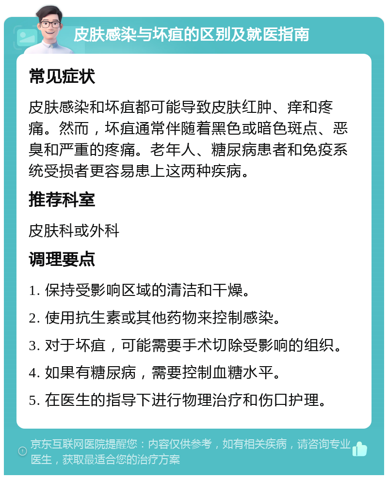 皮肤感染与坏疽的区别及就医指南 常见症状 皮肤感染和坏疽都可能导致皮肤红肿、痒和疼痛。然而，坏疽通常伴随着黑色或暗色斑点、恶臭和严重的疼痛。老年人、糖尿病患者和免疫系统受损者更容易患上这两种疾病。 推荐科室 皮肤科或外科 调理要点 1. 保持受影响区域的清洁和干燥。 2. 使用抗生素或其他药物来控制感染。 3. 对于坏疽，可能需要手术切除受影响的组织。 4. 如果有糖尿病，需要控制血糖水平。 5. 在医生的指导下进行物理治疗和伤口护理。