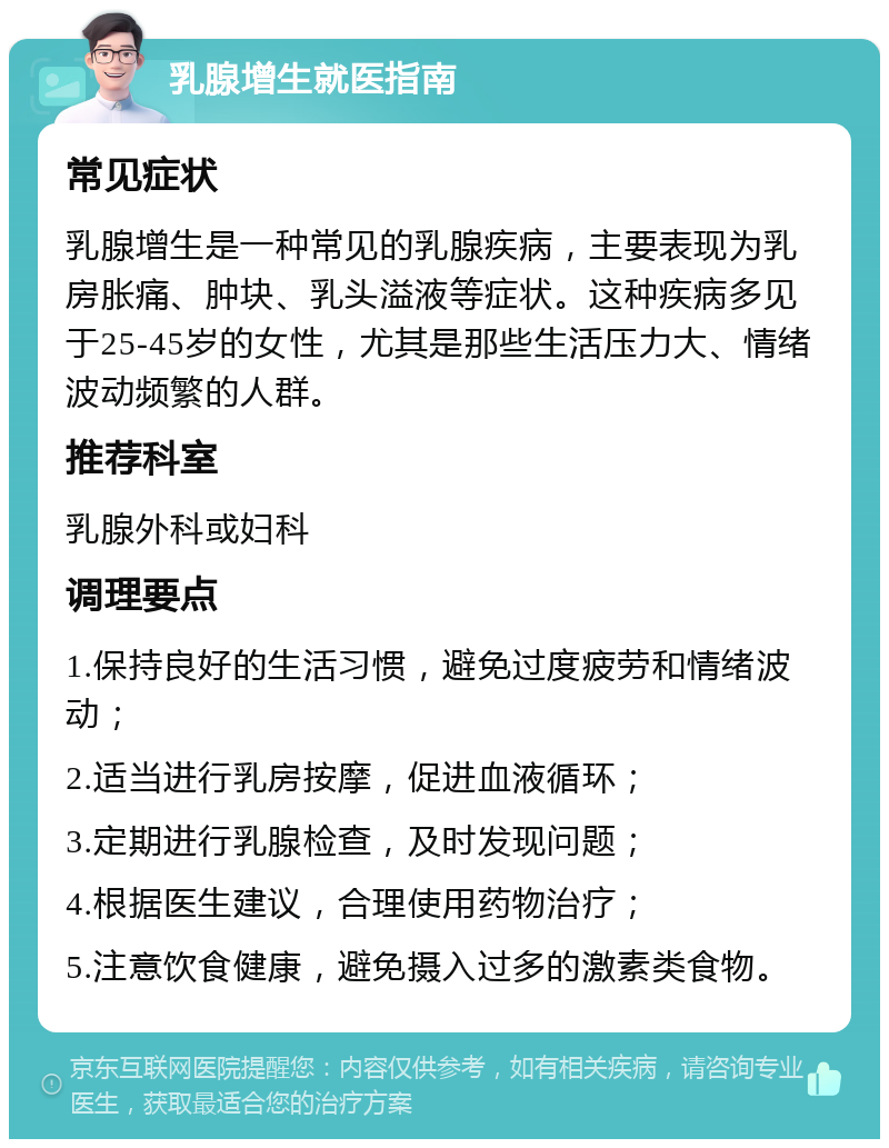 乳腺增生就医指南 常见症状 乳腺增生是一种常见的乳腺疾病，主要表现为乳房胀痛、肿块、乳头溢液等症状。这种疾病多见于25-45岁的女性，尤其是那些生活压力大、情绪波动频繁的人群。 推荐科室 乳腺外科或妇科 调理要点 1.保持良好的生活习惯，避免过度疲劳和情绪波动； 2.适当进行乳房按摩，促进血液循环； 3.定期进行乳腺检查，及时发现问题； 4.根据医生建议，合理使用药物治疗； 5.注意饮食健康，避免摄入过多的激素类食物。