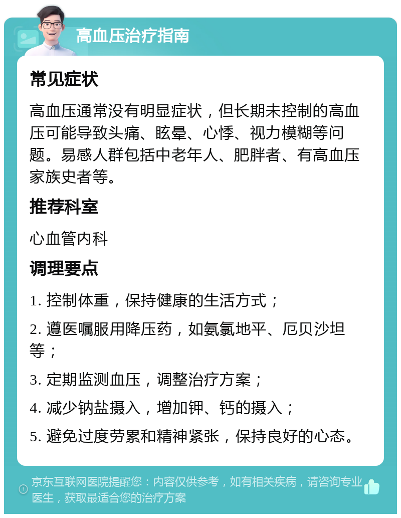 高血压治疗指南 常见症状 高血压通常没有明显症状，但长期未控制的高血压可能导致头痛、眩晕、心悸、视力模糊等问题。易感人群包括中老年人、肥胖者、有高血压家族史者等。 推荐科室 心血管内科 调理要点 1. 控制体重，保持健康的生活方式； 2. 遵医嘱服用降压药，如氨氯地平、厄贝沙坦等； 3. 定期监测血压，调整治疗方案； 4. 减少钠盐摄入，增加钾、钙的摄入； 5. 避免过度劳累和精神紧张，保持良好的心态。