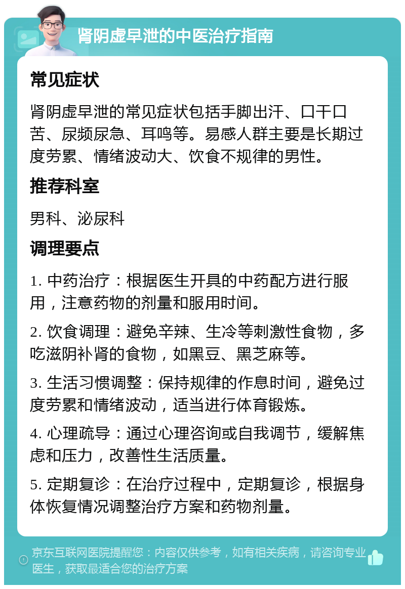 肾阴虚早泄的中医治疗指南 常见症状 肾阴虚早泄的常见症状包括手脚出汗、口干口苦、尿频尿急、耳鸣等。易感人群主要是长期过度劳累、情绪波动大、饮食不规律的男性。 推荐科室 男科、泌尿科 调理要点 1. 中药治疗：根据医生开具的中药配方进行服用，注意药物的剂量和服用时间。 2. 饮食调理：避免辛辣、生冷等刺激性食物，多吃滋阴补肾的食物，如黑豆、黑芝麻等。 3. 生活习惯调整：保持规律的作息时间，避免过度劳累和情绪波动，适当进行体育锻炼。 4. 心理疏导：通过心理咨询或自我调节，缓解焦虑和压力，改善性生活质量。 5. 定期复诊：在治疗过程中，定期复诊，根据身体恢复情况调整治疗方案和药物剂量。