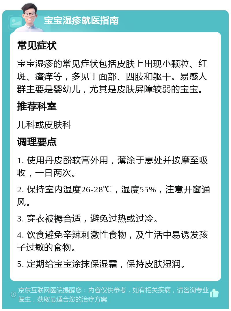 宝宝湿疹就医指南 常见症状 宝宝湿疹的常见症状包括皮肤上出现小颗粒、红斑、瘙痒等，多见于面部、四肢和躯干。易感人群主要是婴幼儿，尤其是皮肤屏障较弱的宝宝。 推荐科室 儿科或皮肤科 调理要点 1. 使用丹皮酚软膏外用，薄涂于患处并按摩至吸收，一日两次。 2. 保持室内温度26-28℃，湿度55%，注意开窗通风。 3. 穿衣被褥合适，避免过热或过冷。 4. 饮食避免辛辣刺激性食物，及生活中易诱发孩子过敏的食物。 5. 定期给宝宝涂抹保湿霜，保持皮肤湿润。