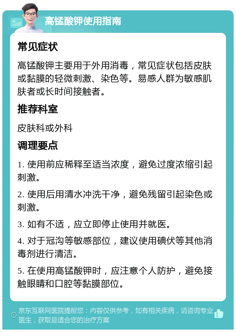 高锰酸钾使用指南 常见症状 高锰酸钾主要用于外用消毒，常见症状包括皮肤或黏膜的轻微刺激、染色等。易感人群为敏感肌肤者或长时间接触者。 推荐科室 皮肤科或外科 调理要点 1. 使用前应稀释至适当浓度，避免过度浓缩引起刺激。 2. 使用后用清水冲洗干净，避免残留引起染色或刺激。 3. 如有不适，应立即停止使用并就医。 4. 对于冠沟等敏感部位，建议使用碘伏等其他消毒剂进行清洁。 5. 在使用高锰酸钾时，应注意个人防护，避免接触眼睛和口腔等黏膜部位。