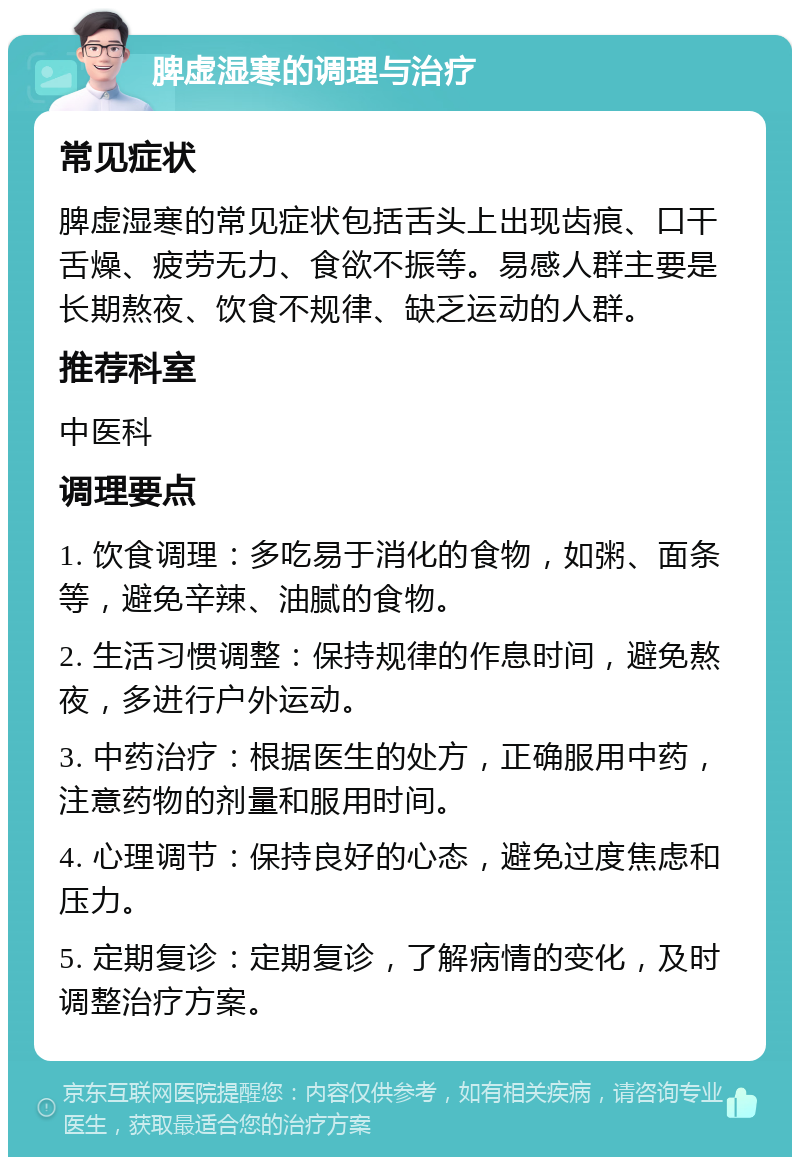 脾虚湿寒的调理与治疗 常见症状 脾虚湿寒的常见症状包括舌头上出现齿痕、口干舌燥、疲劳无力、食欲不振等。易感人群主要是长期熬夜、饮食不规律、缺乏运动的人群。 推荐科室 中医科 调理要点 1. 饮食调理：多吃易于消化的食物，如粥、面条等，避免辛辣、油腻的食物。 2. 生活习惯调整：保持规律的作息时间，避免熬夜，多进行户外运动。 3. 中药治疗：根据医生的处方，正确服用中药，注意药物的剂量和服用时间。 4. 心理调节：保持良好的心态，避免过度焦虑和压力。 5. 定期复诊：定期复诊，了解病情的变化，及时调整治疗方案。