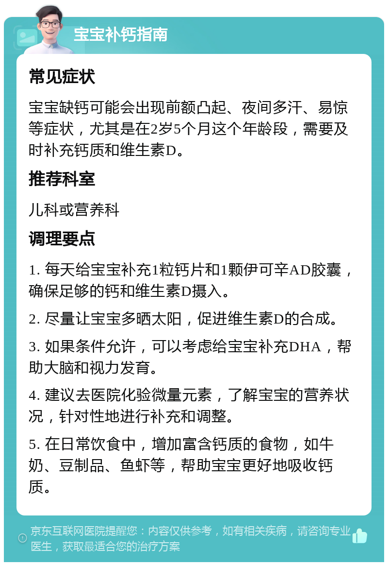 宝宝补钙指南 常见症状 宝宝缺钙可能会出现前额凸起、夜间多汗、易惊等症状，尤其是在2岁5个月这个年龄段，需要及时补充钙质和维生素D。 推荐科室 儿科或营养科 调理要点 1. 每天给宝宝补充1粒钙片和1颗伊可辛AD胶囊，确保足够的钙和维生素D摄入。 2. 尽量让宝宝多晒太阳，促进维生素D的合成。 3. 如果条件允许，可以考虑给宝宝补充DHA，帮助大脑和视力发育。 4. 建议去医院化验微量元素，了解宝宝的营养状况，针对性地进行补充和调整。 5. 在日常饮食中，增加富含钙质的食物，如牛奶、豆制品、鱼虾等，帮助宝宝更好地吸收钙质。