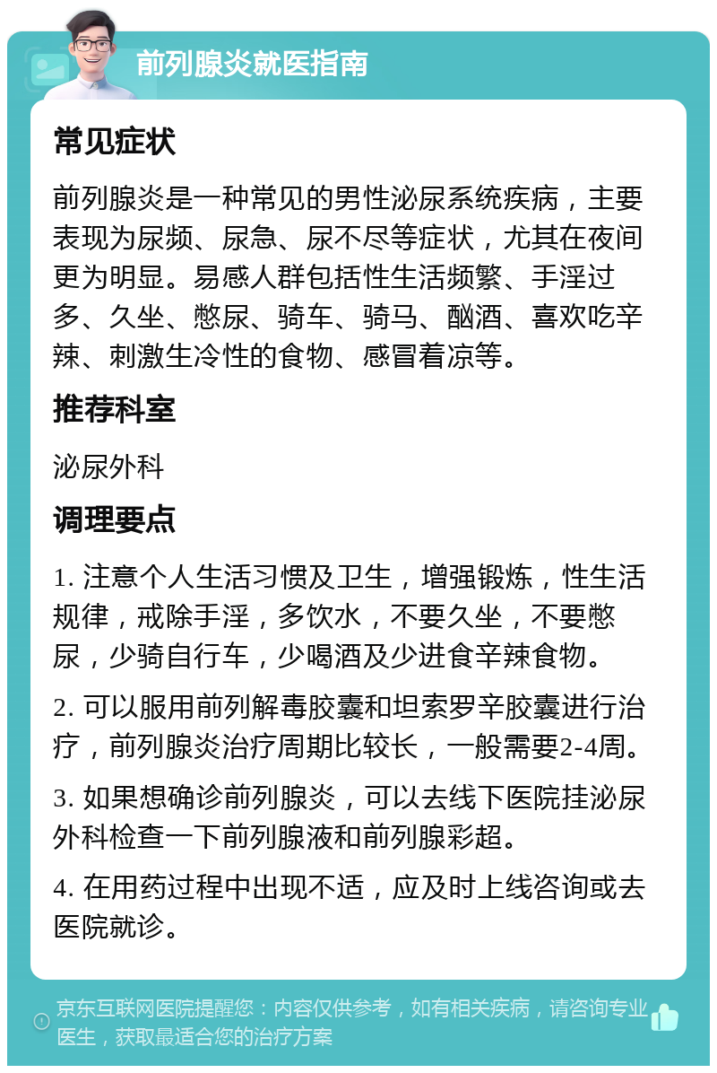 前列腺炎就医指南 常见症状 前列腺炎是一种常见的男性泌尿系统疾病，主要表现为尿频、尿急、尿不尽等症状，尤其在夜间更为明显。易感人群包括性生活频繁、手淫过多、久坐、憋尿、骑车、骑马、酗酒、喜欢吃辛辣、刺激生冷性的食物、感冒着凉等。 推荐科室 泌尿外科 调理要点 1. 注意个人生活习惯及卫生，增强锻炼，性生活规律，戒除手淫，多饮水，不要久坐，不要憋尿，少骑自行车，少喝酒及少进食辛辣食物。 2. 可以服用前列解毒胶囊和坦索罗辛胶囊进行治疗，前列腺炎治疗周期比较长，一般需要2-4周。 3. 如果想确诊前列腺炎，可以去线下医院挂泌尿外科检查一下前列腺液和前列腺彩超。 4. 在用药过程中出现不适，应及时上线咨询或去医院就诊。