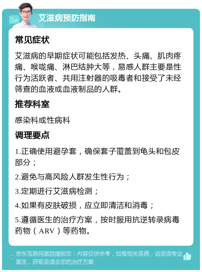 艾滋病预防指南 常见症状 艾滋病的早期症状可能包括发热、头痛、肌肉疼痛、喉咙痛、淋巴结肿大等，易感人群主要是性行为活跃者、共用注射器的吸毒者和接受了未经筛查的血液或血液制品的人群。 推荐科室 感染科或性病科 调理要点 1.正确使用避孕套，确保套子覆盖到龟头和包皮部分； 2.避免与高风险人群发生性行为； 3.定期进行艾滋病检测； 4.如果有皮肤破损，应立即清洁和消毒； 5.遵循医生的治疗方案，按时服用抗逆转录病毒药物（ARV）等药物。