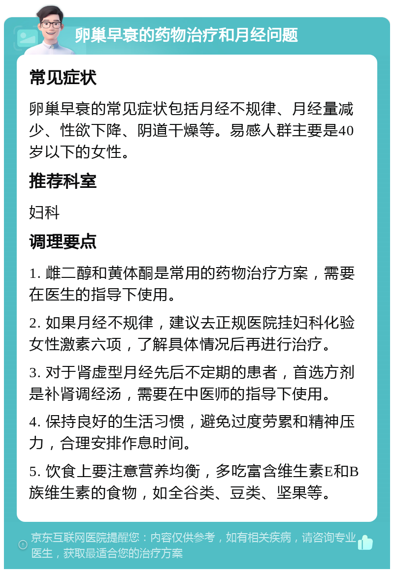 卵巢早衰的药物治疗和月经问题 常见症状 卵巢早衰的常见症状包括月经不规律、月经量减少、性欲下降、阴道干燥等。易感人群主要是40岁以下的女性。 推荐科室 妇科 调理要点 1. 雌二醇和黄体酮是常用的药物治疗方案，需要在医生的指导下使用。 2. 如果月经不规律，建议去正规医院挂妇科化验女性激素六项，了解具体情况后再进行治疗。 3. 对于肾虚型月经先后不定期的患者，首选方剂是补肾调经汤，需要在中医师的指导下使用。 4. 保持良好的生活习惯，避免过度劳累和精神压力，合理安排作息时间。 5. 饮食上要注意营养均衡，多吃富含维生素E和B族维生素的食物，如全谷类、豆类、坚果等。