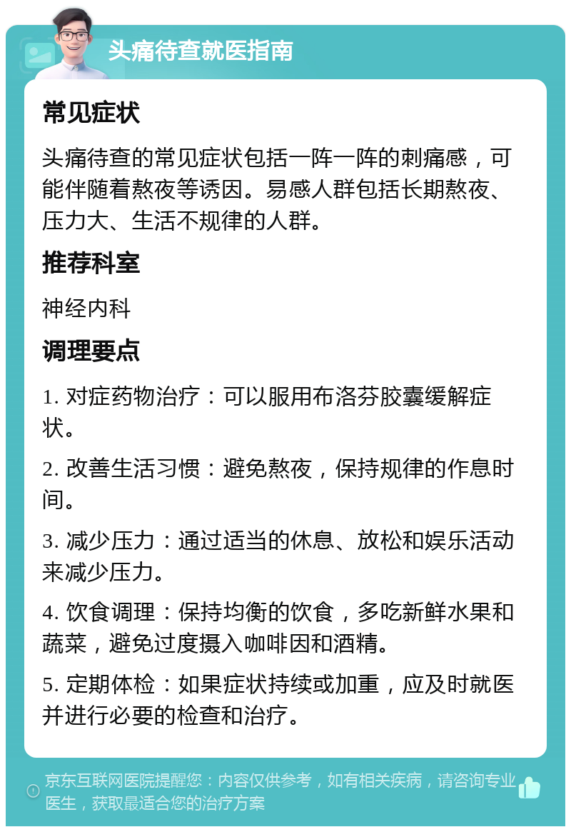 头痛待查就医指南 常见症状 头痛待查的常见症状包括一阵一阵的刺痛感，可能伴随着熬夜等诱因。易感人群包括长期熬夜、压力大、生活不规律的人群。 推荐科室 神经内科 调理要点 1. 对症药物治疗：可以服用布洛芬胶囊缓解症状。 2. 改善生活习惯：避免熬夜，保持规律的作息时间。 3. 减少压力：通过适当的休息、放松和娱乐活动来减少压力。 4. 饮食调理：保持均衡的饮食，多吃新鲜水果和蔬菜，避免过度摄入咖啡因和酒精。 5. 定期体检：如果症状持续或加重，应及时就医并进行必要的检查和治疗。