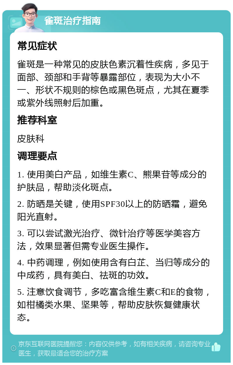 雀斑治疗指南 常见症状 雀斑是一种常见的皮肤色素沉着性疾病，多见于面部、颈部和手背等暴露部位，表现为大小不一、形状不规则的棕色或黑色斑点，尤其在夏季或紫外线照射后加重。 推荐科室 皮肤科 调理要点 1. 使用美白产品，如维生素C、熊果苷等成分的护肤品，帮助淡化斑点。 2. 防晒是关键，使用SPF30以上的防晒霜，避免阳光直射。 3. 可以尝试激光治疗、微针治疗等医学美容方法，效果显著但需专业医生操作。 4. 中药调理，例如使用含有白芷、当归等成分的中成药，具有美白、祛斑的功效。 5. 注意饮食调节，多吃富含维生素C和E的食物，如柑橘类水果、坚果等，帮助皮肤恢复健康状态。