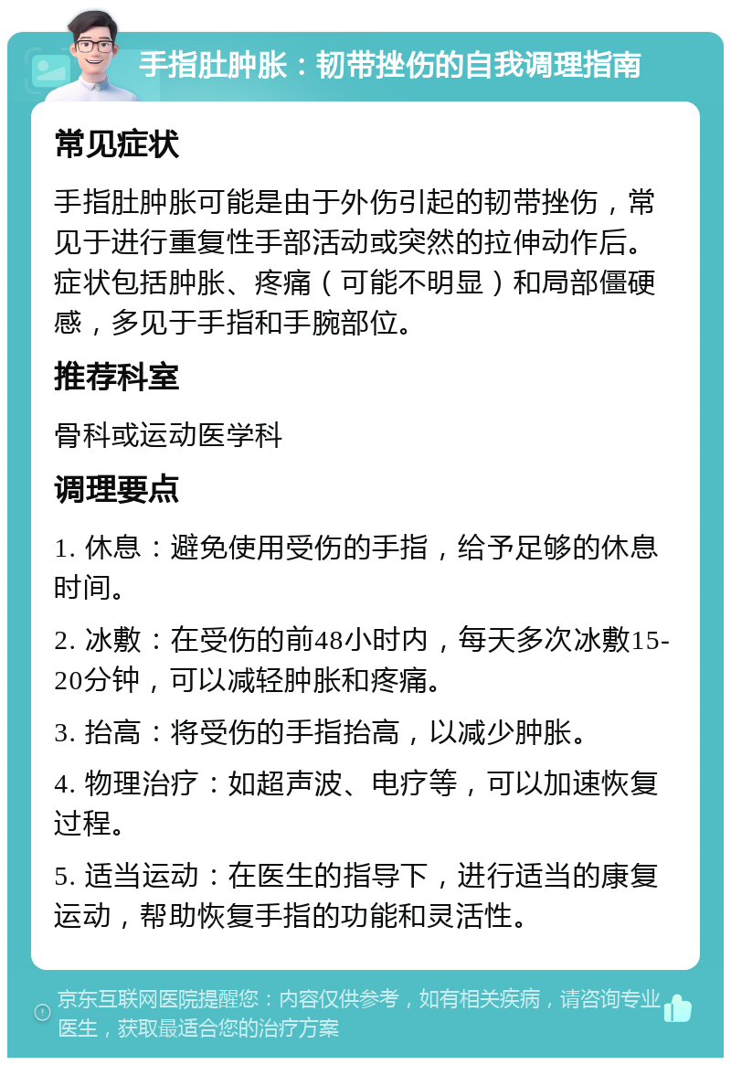 手指肚肿胀：韧带挫伤的自我调理指南 常见症状 手指肚肿胀可能是由于外伤引起的韧带挫伤，常见于进行重复性手部活动或突然的拉伸动作后。症状包括肿胀、疼痛（可能不明显）和局部僵硬感，多见于手指和手腕部位。 推荐科室 骨科或运动医学科 调理要点 1. 休息：避免使用受伤的手指，给予足够的休息时间。 2. 冰敷：在受伤的前48小时内，每天多次冰敷15-20分钟，可以减轻肿胀和疼痛。 3. 抬高：将受伤的手指抬高，以减少肿胀。 4. 物理治疗：如超声波、电疗等，可以加速恢复过程。 5. 适当运动：在医生的指导下，进行适当的康复运动，帮助恢复手指的功能和灵活性。