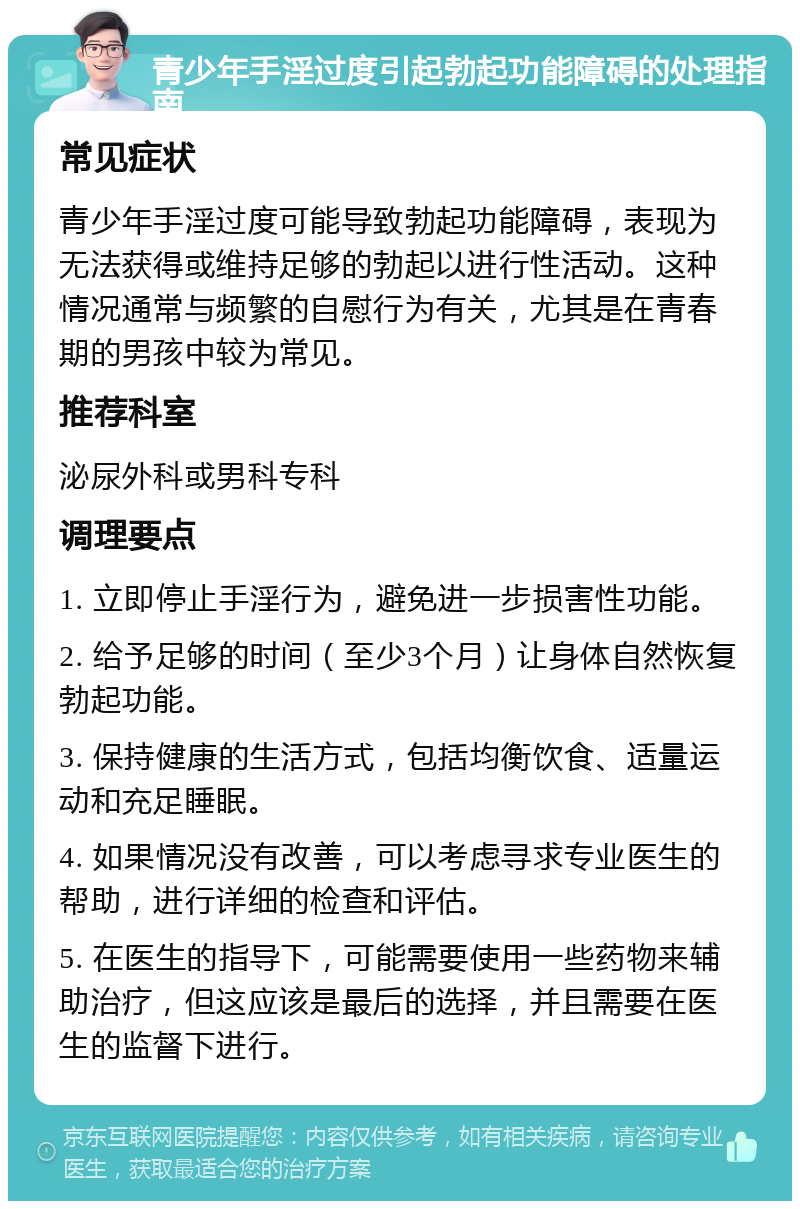 青少年手淫过度引起勃起功能障碍的处理指南 常见症状 青少年手淫过度可能导致勃起功能障碍，表现为无法获得或维持足够的勃起以进行性活动。这种情况通常与频繁的自慰行为有关，尤其是在青春期的男孩中较为常见。 推荐科室 泌尿外科或男科专科 调理要点 1. 立即停止手淫行为，避免进一步损害性功能。 2. 给予足够的时间（至少3个月）让身体自然恢复勃起功能。 3. 保持健康的生活方式，包括均衡饮食、适量运动和充足睡眠。 4. 如果情况没有改善，可以考虑寻求专业医生的帮助，进行详细的检查和评估。 5. 在医生的指导下，可能需要使用一些药物来辅助治疗，但这应该是最后的选择，并且需要在医生的监督下进行。