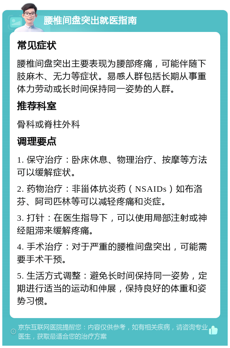 腰椎间盘突出就医指南 常见症状 腰椎间盘突出主要表现为腰部疼痛，可能伴随下肢麻木、无力等症状。易感人群包括长期从事重体力劳动或长时间保持同一姿势的人群。 推荐科室 骨科或脊柱外科 调理要点 1. 保守治疗：卧床休息、物理治疗、按摩等方法可以缓解症状。 2. 药物治疗：非甾体抗炎药（NSAIDs）如布洛芬、阿司匹林等可以减轻疼痛和炎症。 3. 打针：在医生指导下，可以使用局部注射或神经阻滞来缓解疼痛。 4. 手术治疗：对于严重的腰椎间盘突出，可能需要手术干预。 5. 生活方式调整：避免长时间保持同一姿势，定期进行适当的运动和伸展，保持良好的体重和姿势习惯。