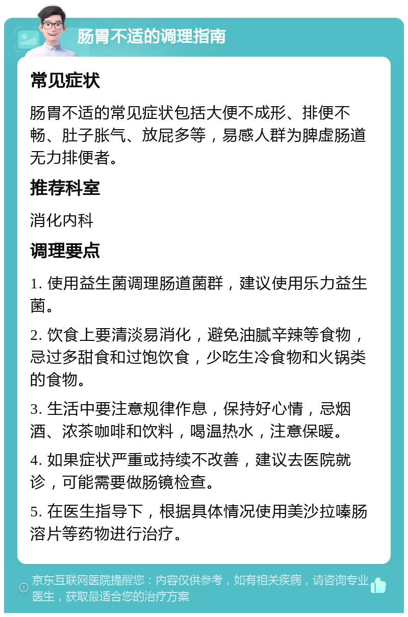 肠胃不适的调理指南 常见症状 肠胃不适的常见症状包括大便不成形、排便不畅、肚子胀气、放屁多等，易感人群为脾虚肠道无力排便者。 推荐科室 消化内科 调理要点 1. 使用益生菌调理肠道菌群，建议使用乐力益生菌。 2. 饮食上要清淡易消化，避免油腻辛辣等食物，忌过多甜食和过饱饮食，少吃生冷食物和火锅类的食物。 3. 生活中要注意规律作息，保持好心情，忌烟酒、浓茶咖啡和饮料，喝温热水，注意保暖。 4. 如果症状严重或持续不改善，建议去医院就诊，可能需要做肠镜检查。 5. 在医生指导下，根据具体情况使用美沙拉嗪肠溶片等药物进行治疗。