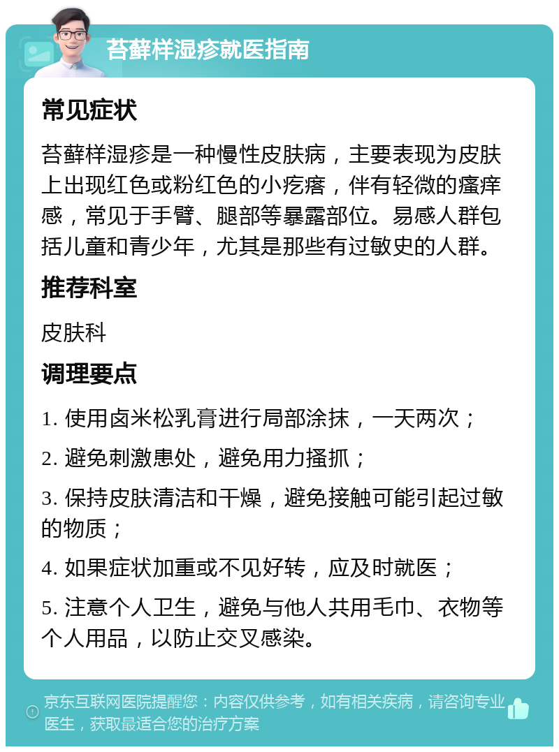 苔藓样湿疹就医指南 常见症状 苔藓样湿疹是一种慢性皮肤病，主要表现为皮肤上出现红色或粉红色的小疙瘩，伴有轻微的瘙痒感，常见于手臂、腿部等暴露部位。易感人群包括儿童和青少年，尤其是那些有过敏史的人群。 推荐科室 皮肤科 调理要点 1. 使用卤米松乳膏进行局部涂抹，一天两次； 2. 避免刺激患处，避免用力搔抓； 3. 保持皮肤清洁和干燥，避免接触可能引起过敏的物质； 4. 如果症状加重或不见好转，应及时就医； 5. 注意个人卫生，避免与他人共用毛巾、衣物等个人用品，以防止交叉感染。