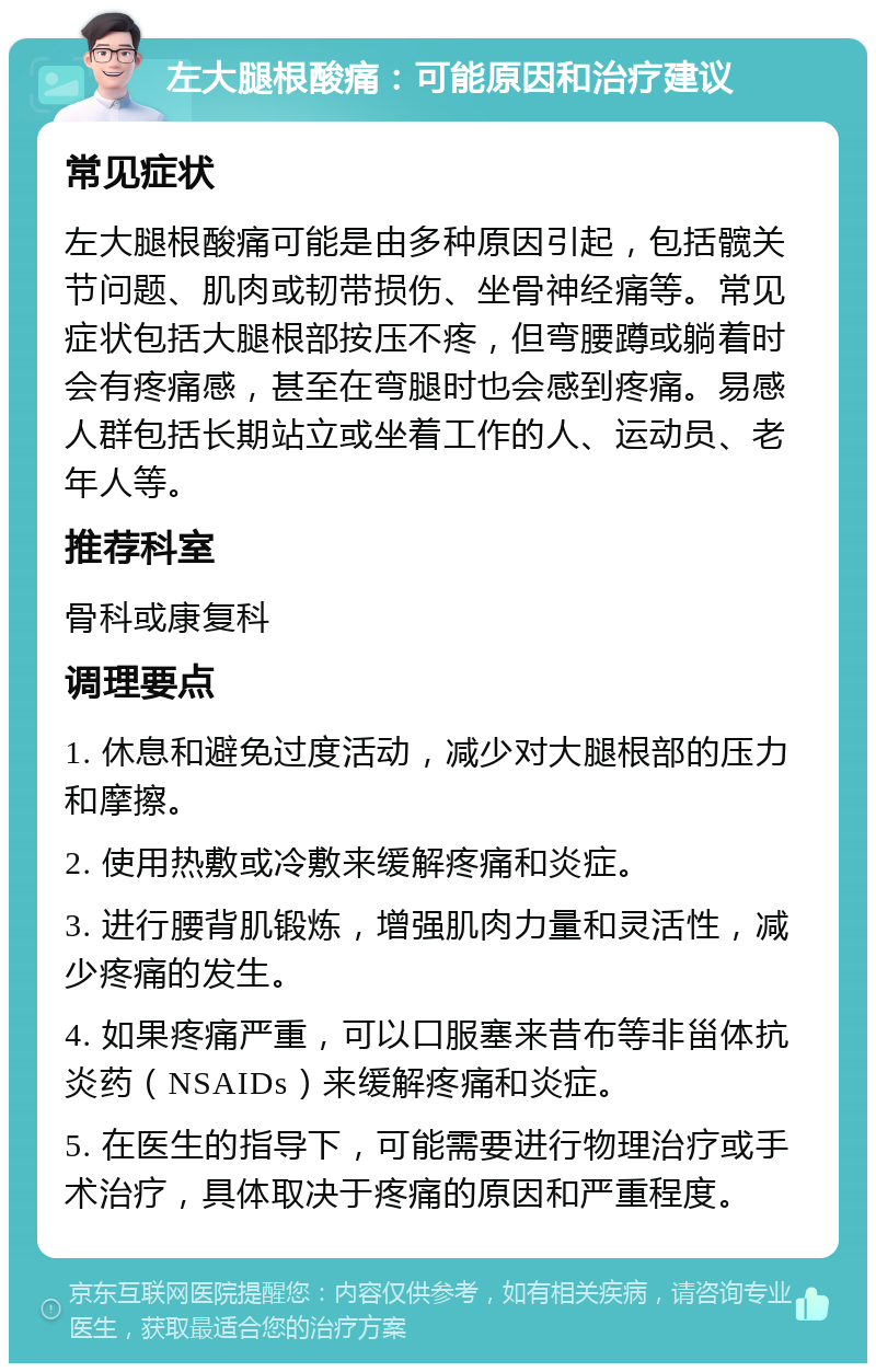 左大腿根酸痛：可能原因和治疗建议 常见症状 左大腿根酸痛可能是由多种原因引起，包括髋关节问题、肌肉或韧带损伤、坐骨神经痛等。常见症状包括大腿根部按压不疼，但弯腰蹲或躺着时会有疼痛感，甚至在弯腿时也会感到疼痛。易感人群包括长期站立或坐着工作的人、运动员、老年人等。 推荐科室 骨科或康复科 调理要点 1. 休息和避免过度活动，减少对大腿根部的压力和摩擦。 2. 使用热敷或冷敷来缓解疼痛和炎症。 3. 进行腰背肌锻炼，增强肌肉力量和灵活性，减少疼痛的发生。 4. 如果疼痛严重，可以口服塞来昔布等非甾体抗炎药（NSAIDs）来缓解疼痛和炎症。 5. 在医生的指导下，可能需要进行物理治疗或手术治疗，具体取决于疼痛的原因和严重程度。