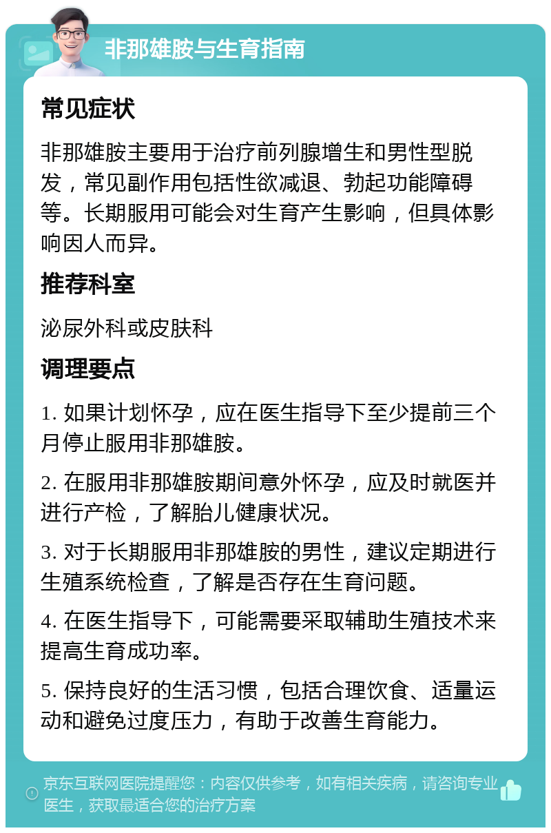 非那雄胺与生育指南 常见症状 非那雄胺主要用于治疗前列腺增生和男性型脱发，常见副作用包括性欲减退、勃起功能障碍等。长期服用可能会对生育产生影响，但具体影响因人而异。 推荐科室 泌尿外科或皮肤科 调理要点 1. 如果计划怀孕，应在医生指导下至少提前三个月停止服用非那雄胺。 2. 在服用非那雄胺期间意外怀孕，应及时就医并进行产检，了解胎儿健康状况。 3. 对于长期服用非那雄胺的男性，建议定期进行生殖系统检查，了解是否存在生育问题。 4. 在医生指导下，可能需要采取辅助生殖技术来提高生育成功率。 5. 保持良好的生活习惯，包括合理饮食、适量运动和避免过度压力，有助于改善生育能力。